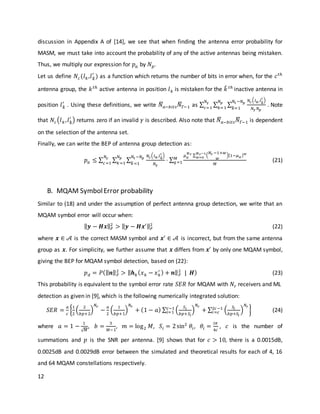12
discussion in Appendix A of [14], we see that when finding the antenna error probability for
MASM, we must take into account the probability of any of the active antennas being mistaken.
Thus, we multiply our expression for 𝑝 𝑎 by 𝑁 𝑝.
Let us define 𝑁𝑐(𝑙 𝑘,𝑙 𝑘̂
′
) as a function which returns the number of bits in error when, for the 𝑐 𝑡ℎ
antenna group, the 𝑘 𝑡ℎ
active antenna in position 𝑙 𝑘 is mistaken for the 𝑘̂ 𝑡ℎ
inactive antenna in
position 𝑙 𝑘̂
′
. Using these definitions, we write 𝑁̅𝑎−𝑏𝑖𝑡𝑠 𝑁̅Γ−1 as ∑ ∑ ∑
𝑁𝑐( 𝑙 𝑘,𝑙 𝑘̂
′ )
𝑁𝛾 𝑁 𝑝
𝑁𝑡 −𝑁 𝑝
𝑘̂=1
𝑁 𝑝
𝑘=1
𝑁𝛾
𝑐=1
. Note
that 𝑁𝑐(𝑙 𝑘, 𝑙 𝑘̂
′
) returns zero if an invalid 𝛾 is described. Also note that 𝑁̅𝑎−𝑏𝑖𝑡𝑠 𝑁̅Γ−1 is dependent
on the selection of the antenna set.
Finally, we can write the BEP of antenna group detection as:
𝑝 𝑎 ≤ ∑ ∑ ∑
𝑁𝑐( 𝑙 𝑘,𝑙 𝑘̂
′ )
𝑁𝛾
⋅ ∑
𝜇 𝛼
𝑁 𝑟 ∑ (
𝑁𝑟 −1+𝑤
𝑤
)[1−𝜇 𝛼 ] 𝑤𝑁 𝑟−1
𝑤=0
𝑀
𝑀
𝑞=1
𝑁𝑡 −𝑁 𝑝
𝑘̂ =1
𝑁 𝑝
𝑘=1
𝑁𝛾
𝑐=1
(21)
B. MQAM SymbolError probability
Similar to (18) and under the assumption of perfect antenna group detection, we write that an
MQAM symbol error will occur when:
‖ 𝒚 − 𝑯𝒙‖ 𝐹
2
> ‖ 𝒚 − 𝑯𝒙′‖ 𝐹
2
(22)
where 𝒙 ∈ 𝒜 is the correct MASM symbol and 𝒙′
∈ 𝒜 is incorrect, but from the same antenna
group as 𝒙. For simplicity, we further assume that 𝒙 differs from 𝒙′
by only one MQAM symbol,
giving the BEP for MQAM symbol detection, based on (22):
𝑝 𝑑 = 𝑃(‖ 𝒏‖ 𝐹
2
> ‖ 𝒉 𝑘( 𝑥 𝑘 − 𝑥 𝑘
′ ) + 𝒏‖ 𝐹
2
| 𝑯) (23)
This probability is equivalent to the symbol error rate 𝑆𝐸𝑅 for MQAM with 𝑁𝑟 receivers and ML
detection as given in [9], which is the following numerically integrated solution:
𝑆𝐸𝑅 =
𝑎
𝑐
{
1
2
(
2
𝑏𝑝+2
)
𝑁𝑟
−
𝑎
2
(
1
𝑏𝑝+1
)
𝑁𝑟
+ (1 − 𝑎) ∑ (
𝑆𝑖
𝑏𝑝+𝑆𝑖
)
𝑁𝑟
+ ∑ (
𝑆𝑖
𝑏𝑝+𝑆𝑖
)
𝑁𝑟
2𝑐−1
𝑖=𝑐
𝑐−1
𝑖=1 } (24)
where 𝑎 = 1 −
1
√ 𝑀
, 𝑏 =
3
𝑀−1
, 𝑚 = log2 𝑀, 𝑆𝑖 = 2sin2
𝜃𝑖, 𝜃𝑖 =
𝑖𝜋
4𝑐
, 𝑐 is the number of
summations and 𝑝 is the SNR per antenna. [9] shows that for 𝑐 > 10, there is a 0.0015dB,
0.0025dB and 0.0029dB error between the simulated and theoretical results for each of 4, 16
and 64 MQAM constellations respectively.
 