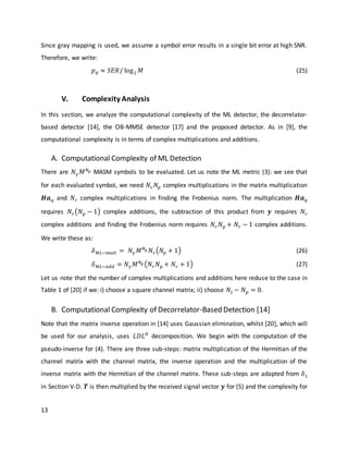 13
Since gray mapping is used, we assume a symbol error results in a single bit error at high SNR.
Therefore, we write:
𝑝 𝑑 ≈ 𝑆𝐸𝑅/ log2 𝑀 (25)
V. Complexity Analysis
In this section, we analyze the computational complexity of the ML detector, the decorrelator-
based detector [14], the OB-MMSE detector [17] and the proposed detector. As in [9], the
computational complexity is in terms of complex multiplications and additions.
A. Computational Complexity of ML Detection
There are 𝑁 𝛾 𝑀 𝑁 𝑝 MASM symbols to be evaluated. Let us note the ML metric (3): we see that
for each evaluated symbol, we need 𝑁𝑟 𝑁𝑝 complex multiplications in the matrix multiplication
𝑯𝒂 𝑞 and 𝑁𝑟 complex multiplications in finding the Frobenius norm. The multiplication 𝑯𝒂 𝑞
requires 𝑁𝑟(𝑁 𝑝 − 1) complex additions, the subtraction of this product from 𝒚 requires 𝑁𝑟
complex additions and finding the Frobenius norm requires 𝑁𝑟 𝑁 𝑝 + 𝑁𝑟 − 1 complex additions.
We write these as:
𝛿 𝑀𝐿−𝑚𝑢𝑙𝑡 = 𝑁 𝛾 𝑀 𝑁 𝑝 𝑁𝑟(𝑁𝑝 + 1) (26)
𝛿 𝑀𝐿−𝑎𝑑𝑑 = 𝑁 𝛾 𝑀 𝑁 𝑝 (𝑁𝑟 𝑁 𝑝 + 𝑁𝑟 + 1) (27)
Let us note that the number of complex multiplications and additions here reduce to the case in
Table 1 of [20] if we: i) choose a square channel matrix; ii) choose 𝑁𝑡 − 𝑁 𝑝 = 0.
B. Computational Complexity of Decorrelator-Based Detection [14]
Note that the matrix inverse operation in [14] uses Gaussian elimination, whilst [20], which will
be used for our analysis, uses 𝐿𝐷𝐿 𝐻
decomposition. We begin with the computation of the
pseudo-inverse for (4). There are three sub-steps: matrix multiplication of the Hermitian of the
channel matrix with the channel matrix, the inverse operation and the multiplication of the
inverse matrix with the Hermitian of the channel matrix. These sub-steps are adapted from 𝛿1
in Section V-D. 𝑻 is then multiplied by the received signal vector 𝒚 for (5) and the complexity for
 