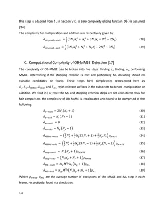 14
this step is adapted from 𝛿3 in Section V-D. A zero complexity slicing function 𝑄(⋅) is assumed
[14].
The complexity for multiplication and addition are respectively given by:
𝛿 𝑜𝑟𝑖𝑔𝑖𝑛𝑎𝑙−𝑚𝑢𝑙𝑡 =
1
2
(3𝑁𝑟 𝑁𝑡
2
+ 𝑁𝑡
3
+ 3𝑁𝑟 𝑁𝑡 + 𝑁𝑡
2
− 2𝑁𝑡) (28)
𝛿 𝑜𝑟𝑖𝑔𝑖𝑛𝑎𝑙−𝑎𝑑𝑑 =
1
2
(3𝑁𝑟 𝑁𝑡
2
+ 𝑁𝑡
3
+ 𝑁𝑟 𝑁𝑡 − 2𝑁𝑡
2
− 3𝑁𝑡) (29)
C. Computational Complexity of OB-MMSE Detection [17]
The complexity of OB-MMSE can be broken into five steps: finding 𝑧𝑖, finding 𝑤𝑖, performing
MMSE, determining if the stopping criterion is met and performing ML decoding should no
suitable candidates be found. These steps have complexities represented here as
𝛿 𝑧, 𝛿 𝑤, 𝛿 𝑀𝑀𝑆𝐸, 𝛿 𝑠𝑡𝑜𝑝 and 𝛿 𝑀𝐿, with relevant suffixes in the subscripts to denote multiplication or
addition. We find in [17] that the ML and stopping criterion steps are not considered, thus for
fair comparison, the complexity of OB-MMSE is recalculated and found to be comprised of the
following:
𝛿 𝑧−𝑚𝑢𝑙𝑡 = 2𝑁𝑡( 𝑁𝑟 + 1) (30)
𝛿 𝑧−𝑎𝑑𝑑 = 𝑁𝑡( 𝑁𝑟 − 1) (31)
𝛿 𝑤−𝑚𝑢𝑙𝑡 = 0 (32)
𝛿 𝑤−𝑎𝑑𝑑 = 𝑁 𝛾(𝑁 𝑝 − 1) (33)
𝛿 𝑀𝑀𝑆𝐸−𝑚𝑢𝑙𝑡 = (
1
2
𝑁 𝑝
3
+
1
2
𝑁 𝑝
2 (3𝑁𝑟 + 1) +
3
2
𝑁 𝑝 𝑁𝑟) 𝜌 𝑀𝑀𝑆𝐸 (34)
𝛿 𝑀𝑀𝑆𝐸−𝑎𝑑𝑑 = (
1
2
𝑁 𝑝
3
+
1
2
𝑁 𝑝
2(3𝑁𝑟 − 2) +
1
2
𝑁 𝑝( 𝑁𝑟 − 1)) 𝜌 𝑀𝑀𝑆𝐸 (35)
𝛿 𝑠𝑡𝑜𝑝−𝑚𝑢𝑙𝑡 = 𝑁𝑟(𝑁 𝑝 + 1)𝜌 𝑀𝑀𝑆𝐸 (36)
𝛿 𝑠𝑡𝑜𝑝−𝑎𝑑𝑑 = (𝑁𝑟 𝑁 𝑝 + 𝑁𝑟 + 1)𝜌 𝑀𝑀𝑆𝐸 (37)
𝛿 𝑀𝐿−𝑚𝑢𝑙𝑡 = 𝑁 𝛾 𝑀 𝑁 𝑝 𝑁𝑟(𝑁 𝑝 + 1)𝜌 𝑀𝐿 (38)
𝛿 𝑀𝐿−𝑎𝑑𝑑 = 𝑁 𝛾 𝑀 𝑁 𝑝 (𝑁𝑟 𝑁 𝑝 + 𝑁𝑟 + 1)𝜌 𝑀𝐿 (39)
Where 𝜌 𝑀𝑀𝑆𝐸 , 𝜌 𝑀𝐿 are the average number of executions of the MMSE and ML step in each
frame, respectively, found via simulation.
 