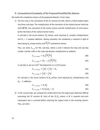 15
D. Computational Complexity of the Proposed Simplified ML detector
We tackle the complexity analysis of the proposed detector in four steps:
1) The first step is the calculation of the ZF receiver 𝑮 (13f), which is further broken down
into three sub-steps: The multiplication of the Hermitian of the nulled channel matrix by
itself 𝑯𝑖
𝐻
𝑯𝑖, the calculation of the matrix inverse and the multiplication of said inverse
by the Hermitian of the nulled channel matrix.
In sub-step 1, the result contains 𝑁 𝑝
2
entries, each requiring 𝑁𝑟 complex multiplications
and 𝑁𝑟 − 1 complex additions. Noting symmetry, the complexity is reduced in light of
there being 𝑁 𝑝 unique entries and
𝑁 𝑝
2
−𝑁 𝑝
2
symmetrical entries.
Thus, we write 𝛿 𝑎−𝑏 for this sub-step, where 𝑎 and 𝑏 indicate the step and sub-step
number and the suffix in the subscript denotes multiplication or addition:
𝛿1−1−𝑚𝑢𝑙𝑡 = 𝑁𝑟 (
𝑁 𝑝
2
+𝑁 𝑝
2
) (40)
𝛿1−1−𝑎𝑑𝑑 = ( 𝑁𝑟 − 1)(
𝑁 𝑝
2
+𝑁 𝑝
2
) (41)
In sub-step 2, we use 𝐿𝐷𝐿 𝐻
decomposition as in [17] to give:
𝛿1−2−𝑚𝑢𝑙𝑡 =
1
2
𝑁 𝑝
3
+
1
2
𝑁 𝑝
2
− 𝑁 𝑝 (42)
𝛿1−2−𝑎𝑑𝑑 =
1
2
𝑁 𝑝
3
−
1
2
𝑁 𝑝
2
(43)
For sub-step 3, the result contains 𝑁𝑟 𝑁 𝑝 entries, each requiring 𝑁 𝑝 multiplications and
𝑁 𝑝 − 1 additions:
𝛿1−3−𝑚𝑢𝑙𝑡 = 𝑁𝑟 𝑁 𝑝
2
(44)
𝛿1−3−𝑎𝑑𝑑 = 𝑁𝑟 𝑁 𝑝(𝑁𝑝 − 1) (45)
2) In the second step, we compute the symbol which has the largest post-detection SNR by
evaluating the ZF receiver 𝑮. Each of the 𝑁𝑟 𝑁 𝑝 entries in 𝑮 is squared and each
subsequent row is summed before selecting the largest entry in the resulting column.
Thus, we write:
 