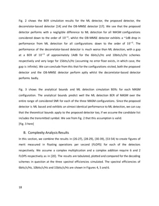 18
Fig. 2 shows the BER simulation results for the ML detector, the proposed detector, the
decorrelator-based detector [14] and the OB-MMSE detector [17]. We see that the proposed
detector performs with a negligible difference to ML detection for all MASM configurations
considered down to the order of 10−6
, whilst the OB-MMSE detector exhibits a ~1dB drop in
performance from ML detection for all configurations down to the order of 10−5
. The
performance of the decorrelator-based detector is much worse than ML detection, with a gap
at a BER of 10−5
of approximately 14dB for the 6bits/s/Hz and 10bits/s/Hz schemes
respectively and very large for 15bits/s/Hz (assuming no error floor exists, in which case, the
gap is infinite). We can conclude from this that for the configurations visited, both the proposed
detector and the OB-MMSE detector perform aptly whilst the decorrelator-based detector
performs badly.
Fig. 3 shows the analytical bounds and ML detection simulation BERs for each MASM
configuration. The analytical bounds predict well the ML detection BER of MASM over the
entire range of considered SNR for each of the three MASM configurations. Since the proposed
detector is ML based and exhibits an almost identical performance to ML detection, we can say
that the theoretical bounds apply to the proposed detector too, if we assume the candidate list
includes the transmitted symbol. We see from Fig. 2 that this assumption is valid.
[Fig. 3 here]
B. Complexity Analysis Results
In this section, we combine the results in (26-27), (28-29), (30-39), (53-54) to create figures of
merit measured in floating operations per second (FLOPS) for each of the detectors
respectively. We assume a complex multiplication and a complex addition require 6 and 2
FLOPS respectively as in [20]. The results are tabulated, plotted and compared for the decoding
schemes in question at the three spectral efficiencies simulated. The spectral efficiencies of
6bits/s/Hz, 10bits/s/Hz and 15bits/s/Hz are shown in Figures 4, 5 and 6.
 