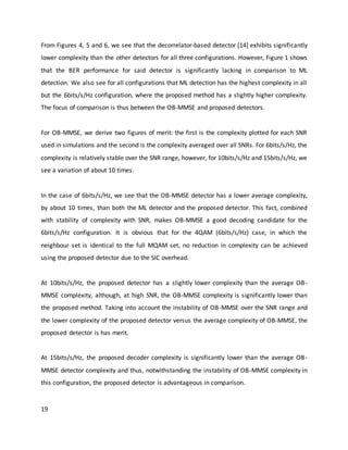 19
From Figures 4, 5 and 6, we see that the decorrelator-based detector [14] exhibits significantly
lower complexity than the other detectors for all three configurations. However, Figure 1 shows
that the BER performance for said detector is significantly lacking in comparison to ML
detection. We also see for all configurations that ML detection has the highest complexity in all
but the 6bits/s/Hz configuration, where the proposed method has a slightly higher complexity.
The focus of comparison is thus between the OB-MMSE and proposed detectors.
For OB-MMSE, we derive two figures of merit: the first is the complexity plotted for each SNR
used in simulations and the second is the complexity averaged over all SNRs. For 6bits/s/Hz, the
complexity is relatively stable over the SNR range, however, for 10bits/s/Hz and 15bits/s/Hz, we
see a variation of about 10 times.
In the case of 6bits/s/Hz, we see that the OB-MMSE detector has a lower average complexity,
by about 10 times, than both the ML detector and the proposed detector. This fact, combined
with stability of complexity with SNR, makes OB-MMSE a good decoding candidate for the
6bits/s/Hz configuration. It is obvious that for the 4QAM (6bits/s/Hz) case, in which the
neighbour set is identical to the full MQAM set, no reduction in complexity can be achieved
using the proposed detector due to the SIC overhead.
At 10bits/s/Hz, the proposed detector has a slightly lower complexity than the average OB-
MMSE complexity, although, at high SNR, the OB-MMSE complexity is significantly lower than
the proposed method. Taking into account the instability of OB-MMSE over the SNR range and
the lower complexity of the proposed detector versus the average complexity of OB-MMSE, the
proposed detector is has merit.
At 15bits/s/Hz, the proposed decoder complexity is significantly lower than the average OB-
MMSE detector complexity and thus, notwithstanding the instability of OB-MMSE complexity in
this configuration, the proposed detector is advantageous in comparison.
 