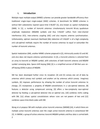 2
I. Introduction
Multiple-input multiple-output (MIMO) schemes can provide greater bandwidth efficiency than
traditional single-input single-output (SISO) schemes. A benchmark for MIMO schemes is
vertical Bell Laboratories layered space-time V-BLAST [1], also known as spatial multiplexing
(SMX). In [1], a number of transmit antennas simultaneously transmit M-ary quadrature
amplitude modulation (MQAM) symbols and thus V-BLAST suffers from inter-channel
interference (ICI), inter-antenna coupling (IAC) and also requires antenna synchronization.
Unfortunately, optimal maximum likelihood (ML) detection of V-BLAST is of a high complexity
and sub-optimal methods require the number of receive antennas to equal or outnumber the
number of transmit antennas.
Spatial modulation (SM), another MIMO scheme proposed in [2], intrinsically avoids ICI and IAC
and also does not require antenna synchronization. In [2], a transmit antenna is selected from
an array to transmit an MQAM symbol, with selections of both transmit antenna and MQAM
symbol conveying data. Space-shift keying (SSK) [3] is a simplified version of SM that uses on-
off-keying (OOK) in place of MQAM.
SM has been developed further since its inception: [4] and [5] convey one set of data by
antennas which convey real symbols and another set by antennas which convey imaginary
symbols, [6] improves performance by allowing the number of active transmit antennas to
change, [7] incorporates a property of MQAM constellations in a sub-optimal detector, [8]
features a detector using compressed sensing, [9] offers a low-complexity near-optimal
detector by feeding a sub-optimal detector into an optimal one, [10] combines trellis coding
with SM, [11] allows spatial constellations whose sizes are not powers of two and [12]
combines space-time block codes with SM.
Wang et al propose SM with multiple active transmit antennas (MASM) [14], in which there are
multiple active transmit antennas over the single active transmit antenna in conventional SM
[2]. In MASM, a group of active antennas transmit MQAM symbols and thus data is carried both
 