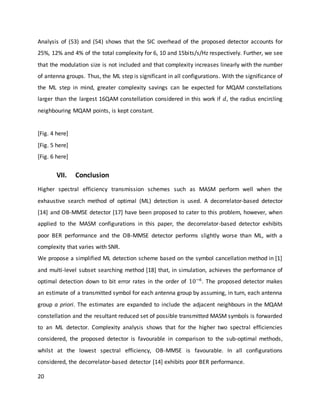 20
Analysis of (53) and (54) shows that the SIC overhead of the proposed detector accounts for
25%, 12% and 4% of the total complexity for 6, 10 and 15bits/s/Hz respectively. Further, we see
that the modulation size is not included and that complexity increases linearly with the number
of antenna groups. Thus, the ML step is significant in all configurations. With the significance of
the ML step in mind, greater complexity savings can be expected for MQAM constellations
larger than the largest 16QAM constellation considered in this work if 𝑑, the radius encircling
neighbouring MQAM points, is kept constant.
[Fig. 4 here]
[Fig. 5 here]
[Fig. 6 here]
VII. Conclusion
Higher spectral efficiency transmission schemes such as MASM perform well when the
exhaustive search method of optimal (ML) detection is used. A decorrelator-based detector
[14] and OB-MMSE detector [17] have been proposed to cater to this problem, however, when
applied to the MASM configurations in this paper, the decorrelator-based detector exhibits
poor BER performance and the OB-MMSE detector performs slightly worse than ML, with a
complexity that varies with SNR.
We propose a simplified ML detection scheme based on the symbol cancellation method in [1]
and multi-level subset searching method [18] that, in simulation, achieves the performance of
optimal detection down to bit error rates in the order of 10−6
. The proposed detector makes
an estimate of a transmitted symbol for each antenna group by assuming, in turn, each antenna
group a priori. The estimates are expanded to include the adjacent neighbours in the MQAM
constellation and the resultant reduced set of possible transmitted MASM symbols is forwarded
to an ML detector. Complexity analysis shows that for the higher two spectral efficiencies
considered, the proposed detector is favourable in comparison to the sub-optimal methods,
whilst at the lowest spectral efficiency, OB-MMSE is favourable. In all configurations
considered, the decorrelator-based detector [14] exhibits poor BER performance.
 
