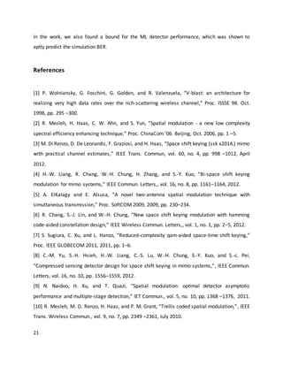 21
In the work, we also found a bound for the ML detector performance, which was shown to
aptly predict the simulation BER.
References
[1] P. Wolniansky, G. Foschini, G. Golden, and R. Valenzuela, “V-blast: an architecture for
realizing very high data rates over the rich-scattering wireless channel,” Proc. ISSSE 98. Oct.
1998, pp. 295 –300.
[2] R. Mesleh, H. Haas, C. W. Ahn, and S. Yun, “Spatial modulation - a new low complexity
spectral efficiency enhancing technique,” Proc. ChinaCom ’06. Beijing, Oct. 2006, pp. 1 –5.
[3] M. Di Renzo, D. De Leonardis, F. Graziosi, and H. Haas, “Space shift keying (ssk x2014;) mimo
with practical channel estimates,” IEEE Trans. Commun, vol. 60, no. 4, pp. 998 –1012, April
2012.
[4] H.-W. Liang, R. Chang, W.-H. Chung, H. Zhang, and S.-Y. Kuo, “Bi-space shift keying
modulation for mimo systems,” IEEE Commun. Letters,, vol. 16, no. 8, pp. 1161–1164, 2012.
[5] A. ElKalagy and E. Alsusa, “A novel two-antenna spatial modulation technique with
simultaneous transmission,” Proc. SoftCOM 2009, 2009, pp. 230–234.
[6] R. Chang, S.-J. Lin, and W.-H. Chung, “New space shift keying modulation with hamming
code-aided constellation design,” IEEE Wireless Commun. Letters,, vol. 1, no. 1, pp. 2–5, 2012.
[7] S. Sugiura, C. Xu, and L. Hanzo, “Reduced-complexity qam-aided space-time shift keying,”
Proc. IEEE GLOBECOM 2011, 2011, pp. 1–6.
[8] C.-M. Yu, S.-H. Hsieh, H.-W. Liang, C.-S. Lu, W.-H. Chung, S.-Y. Kuo, and S.-c. Pei,
“Compressed sensing detector design for space shift keying in mimo systems,”, IEEE Commun.
Letters, vol. 16, no. 10, pp. 1556–1559, 2012.
[9] N. Naidoo, H. Xu, and T. Quazi, “Spatial modulation: optimal detector asymptotic
performance and multiple-stage detection,” IET Commun., vol. 5, no. 10, pp. 1368 –1376, 2011.
[10] R. Mesleh, M. D. Renzo, H. Haas, and P. M. Grant, “Trellis coded spatial modulation,”, IEEE
Trans. Wireless Commun., vol. 9, no. 7, pp. 2349 –2361, July 2010.
 
