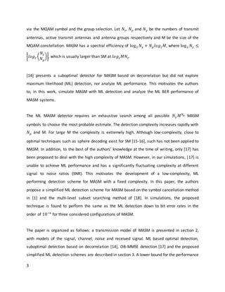 3
via the MQAM symbol and the group selection. Let 𝑁𝑡, 𝑁 𝑝 and 𝑁 𝛾 be the numbers of transmit
antennas, active transmit antennas and antenna groups respectively and M be the size of the
MQAM constellation. MASM has a spectral efficiency of log2 𝑁 𝛾 + 𝑁 𝑝 𝑙𝑜𝑔2 𝑀, where log2 𝑁 𝛾 ≤
⌊𝑙𝑜𝑔2 (
𝑁𝑡
𝑁 𝑝
)⌋, which is usually larger than SM at 𝑙𝑜𝑔2 𝑀𝑁𝑡.
[14] presents a suboptimal detector for MASM based on decorrelation but did not explore
maximum likelihood (ML) detection, nor analyze ML performance. This motivates the authors
to, in this work, simulate MASM with ML detection and analyze the ML BER performance of
MASM systems.
The ML MASM detector requires an exhaustive search among all possible 𝑁 𝛾 𝑀 𝑁 𝑝 MASM
symbols to choose the most probable estimate. The detection complexity increases rapidly with
𝑁 𝑝 and M. For large M the complexity is extremely high. Although low-complexity, close to
optimal techniques such as sphere decoding exist for SM [15-16], such has not been applied to
MASM. In addition, to the best of the authors’ knowledge at the time of writing, only [17] has
been proposed to deal with the high complexity of MASM. However, in our simulations, [17] is
unable to achieve ML performance and has a significantly fluctuating complexity at different
signal to noise ratios (SNR). This motivates the development of a low-complexity, ML
performing detection scheme for MASM with a fixed complexity. In this paper, the authors
propose a simplified ML detection scheme for MASM based on the symbol cancellation method
in [1] and the multi-level subset searching method of [18]. In simulations, the proposed
technique is found to perform the same as the ML detection down to bit error rates in the
order of 10−6
for three considered configurations of MASM.
The paper is organized as follows: a transmission model of MASM is presented in section 2,
with models of the signal, channel, noise and received signal. ML based optimal detection,
suboptimal detection based on decorrelation [14], OB-MMSE detection [17] and the proposed
simplified ML detection schemes are described in section 3. A lower bound for the performance
 