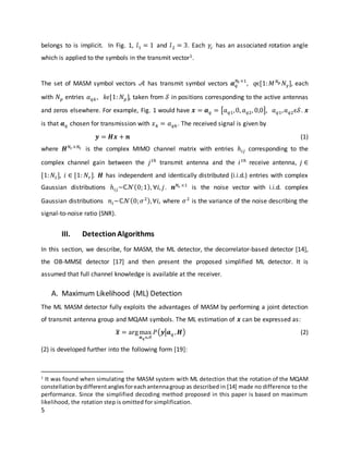 5
belongs to is implicit. In Fig. 1, 𝑙1 = 1 and 𝑙2 = 3. Each 𝛾𝑐 has an associated rotation angle
which is applied to the symbols in the transmit vector1.
The set of MASM symbol vectors 𝒜 has transmit symbol vectors 𝒂 𝑞
𝑁𝑡 ×1
, 𝑞ϵ[1: 𝑀 𝑁 𝑝 𝑁 𝛾], each
with 𝑁 𝑝 entries 𝑎 𝑞𝑘, 𝑘𝜖[1: 𝑁 𝑝], taken from 𝒮 in positions corresponding to the active antennas
and zeros elsewhere. For example, Fig. 1 would have 𝒙 = 𝒂 𝑞 = [𝑎 𝑞1,0, 𝑎 𝑞2, 0,0], 𝑎 𝑞1, 𝑎 𝑞2ϵ𝒮. 𝒙
is that 𝒂 𝑞 chosen for transmission with 𝑥 𝑘 = 𝑎 𝑞𝑘. The received signal is given by
𝒚 = 𝑯𝒙 + 𝒏 (1)
where 𝑯 𝑁𝑟×𝑁𝑡 is the complex MIMO channel matrix with entries ℎ𝑖𝑗 corresponding to the
complex channel gain between the 𝑗 𝑡ℎ
transmit antenna and the 𝑖 𝑡ℎ
receive antenna, 𝑗 ∈
[1: 𝑁𝑡], 𝑖 ∈ [1: 𝑁𝑟]. 𝑯 has independent and identically distributed (i.i.d.) entries with complex
Gaussian distributions ℎ𝑖𝑗~ℂ𝒩(0;1), ∀𝑖, 𝑗. 𝒏 𝑁𝑟 ×1
is the noise vector with i.i.d. complex
Gaussian distributions 𝑛𝑖~ℂ𝒩(0; 𝜎2),∀𝑖, where 𝜎2
is the variance of the noise describing the
signal-to-noise ratio (SNR).
III. DetectionAlgorithms
In this section, we describe, for MASM, the ML detector, the decorrelator-based detector [14],
the OB-MMSE detector [17] and then present the proposed simplified ML detector. It is
assumed that full channel knowledge is available at the receiver.
A. Maximum Likelihood (ML) Detection
The ML MASM detector fully exploits the advantages of MASM by performing a joint detection
of transmit antenna group and MQAM symbols. The ML estimation of 𝒙 can be expressed as:
𝒙̃ = argmax
𝒂 𝑞ϵ𝒜
𝑃(𝒚|𝒂 𝑞 , 𝑯) (2)
(2) is developed further into the following form [19]:
1
It was found when simulating the MASM system with ML detection that the rotation of the MQAM
constellationbydifferentanglesforeachantennagroup as described in [14] made no difference to the
performance. Since the simplified decoding method proposed in this paper is based on maximum
likelihood, the rotation step is omitted for simplification.
 