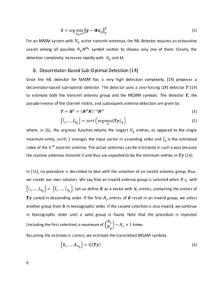 6
𝒙̃ = arg min
𝒂 𝑞ϵ𝒜
‖𝒚 − 𝑯𝒂 𝑞‖
𝐹
𝟐
(3)
For an MASM system with 𝑁 𝑝 active transmit antennas, the ML detector requires an exhaustive
search among all possible 𝑁 𝛾 𝑀 𝑁 𝑝 symbol vectors to choose only one of them. Clearly, the
detection complexity increases rapidly with 𝑁 𝑝 and M.
B. Decorrelator-Based Sub-OptimalDetection [14]
Since the ML detector for MASM has a very high detection complexity, [14] proposes a
decorrelator-based sub-optimal detector. The detector uses a zero-forcing (ZF) detector 𝑻 [19]
to estimate both the transmit antenna group and the MQAM symbols. The detector 𝑻, the
pseudo-inverse of the channel matrix, and subsequent antenna detection are given by:
𝑻 = 𝑯†
= ( 𝑯 𝐻
𝑯)−1
𝑯 𝐻
(4)
{𝑙̂1, …, 𝑙̂ 𝑁 𝑝
} = 𝑠𝑜𝑟𝑡 (argmax
𝑘
( 𝑻𝒚) 𝑘) (5)
where, in (5), the arg 𝑚𝑎𝑥 function returns the largest 𝑁 𝑝 entries, as opposed to the single
maximum entry, 𝑠𝑜𝑟𝑡(⋅) arranges the input vector in ascending order and 𝑙̂ 𝑘 is the estimated
index of the 𝑘 𝑡ℎ
transmit antenna. The active antennas can be estimated in such a way because
the inactive antennas transmit 0 and thus are expected to be the minimum entries in 𝑻𝒚 [14].
In [14], no procedure is described to deal with the selection of an invalid antenna group, thus,
we create our own solution. We say that an invalid antenna group is selected when ∄ 𝛾𝑐 with
{𝑙1, …, 𝑙 𝑁 𝑝
} = {𝑙̂1, …, 𝑙̂ 𝑁 𝑝
}. Let us define 𝒃 as a vector with 𝑁𝑡 entries, containing the entries of
𝑻𝒚 sorted in descending order. If the first 𝑁 𝑝 entries of 𝒃 result in an invalid group, we select
another group from 𝒃 in lexicographic order. If the second selection is also invalid, we continue
in lexicographic order until a valid group is found. Note that the procedure is repeated
(including the first selection) a maximum of (
𝑁𝑡
𝑁 𝑝
) − 𝑁 𝛾 + 1 times.
Assuming the estimate is correct, we estimate the transmitted MQAM symbols:
{𝒙̂1, … , 𝒙̂ 𝑁 𝑝
} = 𝑄( 𝑻𝒚) (6)
 