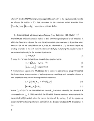 7
where 𝑄(⋅) is the MQAM slicing function applied to each entry in the input vector [1]. For (6),
we choose the entries in 𝑻𝒚 that correspond to the estimated active antennas. From
{𝑙̂1, …, 𝑙̂ 𝑁 𝑝
} and {𝒙̂1,… , 𝒙̂ 𝑁𝒑
} , we create an estimate 𝒙̂ of 𝒙.
C. Ordered Block Minimum Mean SquareError Detection (OB-MMSE) [17]
The OB-MMSE detector is another method to deal with the high complexity of ML detection, in
which the focus is to estimate the most likely transmitted antenna groups in descending order,
which is apt for the configurations of 𝑁𝑡 = 16, 32 considered in [17]. OB-MMSE begins by
creating a variable 𝑧𝑖 for each transmit antenna 𝑖 ∈ 1: 𝑁𝑡 by multiplying the pseudo-inverse of
each channel column 𝒉𝑖 by the received signal vector:
𝑧𝑖 = ( 𝒉𝑖)†
𝒚 (7)
A sorted list 𝒋 of most likely antenna groups is then obtained using:
𝑤𝑐 = ∑ 𝑧𝑙 𝑘
𝑙 𝑘 ∈ 𝛾𝑐
𝑁 𝑝
𝑘=1
∀𝑐 (8)
[𝑗1, 𝑗2, … , 𝑗 𝑁𝛾
] = arg 𝑠𝑜𝑟𝑡( 𝒘) (9)
A minimum mean square error (MMSE) detector is applied to each antenna group in the sorted
list, in turn, using iteration number 𝑞, beginning with the most likely, until a stopping criterion is
met. The MMSE detector and stopping criterion are written:
𝒔̃ 𝑞 = 𝑄 ((𝑯 𝛾 𝑗 𝑞
𝐻
𝑯 𝛾 𝑗 𝑞
+ 𝜎2
𝑰) 𝑯 𝛾 𝑗 𝑞
𝐻
𝒚) (10)
‖𝒚 − 𝑯 𝛾 𝑗 𝑞
𝒔̃ 𝑞‖ < 𝑉𝑡ℎ (11)
Where 𝑉𝑡ℎ = 2𝑁𝑟 𝜎2
is the threshold distance and 𝑯 𝛾 𝑗 𝑞
is a matrix containing the columns of 𝑯
corresponding to 𝛾𝑗 𝑞
. If (11) is satisfied, the OB-MMSE detector constructs an estimate of the
transmitted MASM symbol using the current iteration of 𝒔̃ 𝑞 and 𝛾𝑗 𝑞
. If all 𝑁 𝛾 groups are
explored and the stopping criterion is still not met, the detector falls back to ML detection as in
(3).
 