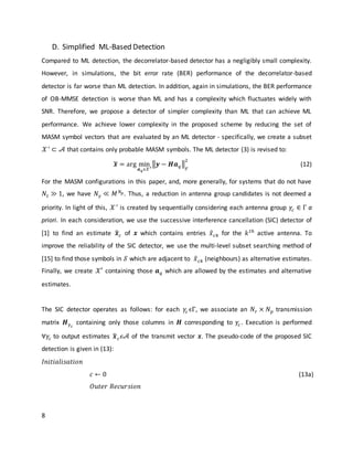 8
D. Simplified ML-Based Detection
Compared to ML detection, the decorrelator-based detector has a negligibly small complexity.
However, in simulations, the bit error rate (BER) performance of the decorrelator-based
detector is far worse than ML detection. In addition, again in simulations, the BER performance
of OB-MMSE detection is worse than ML and has a complexity which fluctuates widely with
SNR. Therefore, we propose a detector of simpler complexity than ML that can achieve ML
performance. We achieve lower complexity in the proposed scheme by reducing the set of
MASM symbol vectors that are evaluated by an ML detector - specifically, we create a subset
𝒳′
⊂ 𝒜 that contains only probable MASM symbols. The ML detector (3) is revised to:
𝒙̃ = arg min
𝒂 𝑞ϵ𝒳′
‖𝒚 − 𝑯𝒂 𝑞‖
𝐹
2
(12)
For the MASM configurations in this paper, and, more generally, for systems that do not have
𝑁𝑡 ≫ 1, we have 𝑁 𝛾 ≪ 𝑀 𝑁 𝑝. Thus, a reduction in antenna group candidates is not deemed a
priority. In light of this, 𝒳′
is created by sequentially considering each antenna group 𝛾𝑐 ∈ Γ a
priori. In each consideration, we use the successive interference cancellation (SIC) detector of
[1] to find an estimate 𝒙̂ 𝑐 of 𝒙 which contains entries 𝑥̂ 𝑐𝑘 for the 𝑘 𝑡ℎ
active antenna. To
improve the reliability of the SIC detector, we use the multi-level subset searching method of
[15] to find those symbols in 𝒮 which are adjacent to 𝑥̂ 𝑐𝑘 (neighbours) as alternative estimates.
Finally, we create 𝒳′ containing those 𝒂 𝑞 which are allowed by the estimates and alternative
estimates.
The SIC detector operates as follows: for each 𝛾𝑐 ϵΓ, we associate an 𝑁𝑟 × 𝑁 𝑝 transmission
matrix 𝑯 𝛾 𝑐
containing only those columns in 𝑯 corresponding to 𝛾𝑐 . Execution is performed
∀𝛾𝑐 to output estimates 𝒙̂ 𝑐 𝜖𝒜 of the transmit vector 𝒙. The pseudo-code of the proposed SIC
detection is given in (13):
𝐼𝑛𝑖𝑡𝑖𝑎𝑙𝑖𝑠𝑎𝑡𝑖𝑜𝑛
𝑐 ← 0
𝑂𝑢𝑡𝑒𝑟 𝑅𝑒𝑐𝑢𝑟𝑠𝑖𝑜𝑛
(13a)
 