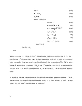 9
𝑖 ← 0
𝑯1 ← 𝑯 𝛾 𝑐
𝒚1 ← 𝒚
𝐼𝑛𝑛𝑒𝑟 𝑅𝑒𝑐𝑢𝑟𝑠𝑖𝑜𝑛
(13b)
(13c)
(13d)
𝑖 ← 𝑖 + 1
𝑮𝑖 ← ( 𝑯𝑖
𝐻
𝑯𝑖)−1
𝑯𝑖
𝐻
𝑡𝑖 ← argmin
𝑘
‖( 𝑮𝑖) 𝑘‖2
𝑧𝑖 ← ( 𝑮𝑖) 𝑡 𝑖
𝑦𝑖
𝑥̂ 𝑐𝑖 ← 𝑄(𝑧 𝑡 𝑖
)
𝑯𝑖+1 ← ( 𝑯𝑖) 𝑡 𝑖
𝒚 𝑖+1 ← 𝒚 − 𝒉𝑡 𝑖
𝑥̂ 𝑐𝑖
(13e)
(13f)
(13g)
(13h)
(13i)
(13j)
(13k)
𝑈𝑛𝑡𝑖𝑙 𝑖 > 𝑁 𝑝
𝑈𝑛𝑡𝑖𝑙 𝑐 > 𝑁 𝛾
𝐸𝑛𝑑
where the scalar 𝑥̂ 𝑐𝑖 refers to the 𝑖 𝑡ℎ
symbol to be used in the construction of 𝒙̂ 𝑐 and 𝑖
indicates the 𝑖 𝑡ℎ
recursion for a given 𝛾𝑐 . Note that trivial steps, not included in the pseudo-
code, are needed for proper ordering and distribution in the construction of 𝒙̂ 𝑐. ( 𝑯𝑖) 𝑡 𝑖
is the
matrix 𝑯𝑖 with column 𝑡𝑖 removed, ( 𝑮𝑖) 𝑡 𝑖
is the 𝑡𝑖
𝑡ℎ
row of 𝑮𝑖 and 𝑄(⋅) is an MQAM slicing
function. After (13), we are presented with 𝑁 𝛾 SIC estimates 𝒙̂ 𝑐, one estimate per antenna
group.
As discussed, the next step is to find the subset of MQAM symbols lying adjacent to 𝑥̂ 𝑐𝑘, ∀𝑐, 𝑘.
We define the set of neighbours to an MQAM symbol 𝑠𝑖 as (here, 𝑖 refers to the 𝑖 𝑡ℎ
MQAM
symbol in 𝒮, not the 𝑖 𝑡ℎ
iteration of the SIC detector):
 