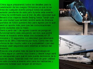 China sigue preparando todos los detalles para la celebración de los Juegos Olímpicos ya que no se trata de cualquier evento porque todos los países estarán pendiente de este país durante este evento. China ha confirmado que el tren de alta velocidad que llevará a los viajeros desde Beijing hasta Tianjin que es una ciudad que también tendrá sede de diversos partidos de fútbol quedará listo para agosto por lo que será un aporte más para que las comunicaciones entre ciudades sea la mejor. Será a partir del 1 de agosto cuando se ponga en funcionamiento este estupendo servicio que podrá hacer el trayecto entre estas dos ciudades en 25 minutos y 10 segundos. La velocidad que alcanzará será la de 384,3 kilómetros por hora. Como ven los chinos le dan mucho valor a la puntualidad y por eso incluso usan segundos para referirse al tiempo del trayecto. Esta es una prueba más de que la tecnología en China sigue un camino muy bueno y desde luego será un escaparate para que el país pueda demostrar de lo que es capaz. Además este tren será de gran utilidad no sólo durante el evento sino para los habitantes y para los turistas que vengan en el futuro. 