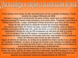 China tendrá cinco trenes de alta velocidad para unir las ciudades de Beijing y Tianjin durante los Juegos Olímpicos de 2008.  Siemens a cargo de la construcción de estos coches, aclaró que en 2006 Chinese Railways encargó 60 trenes a esta empresa y a su socio chino, Tangshan Locomotive & Rolling Stock Works. Luego, autoridades chinas anunciaron que cinco de los nuevos trenes de alta velocidad se utilizarán durante las próximas olimpíadas.  Los coches que miden 25 metros de largo y pesan 40 toneladas, serán puestos a prueba a principios desde este año, antes de entrar en servicio. El proyecto abarcó la participación directa de más de 900 empleados de Siemens en todo el mundo.  Con un longitud total de 200 metros y compuesto por 8 coches, el CRH 3, la designación de clase asignada en China para este tren, está basado en la plataforma Velaro de Siemens para trenes de alta velocidad.  Según el informe de Siemens, la ventaja de la plataforma Velaro reside en su concepto de "unidades múltiples", es decir, el equipo de tracción y los módulos de sistema están ubicados bajo el piso a lo largo de todo el tren y, por lo tanto, no están concentrados en una locomotora en la cabecera y el final del tren.  Como resultado, se gana aproximadamente un 20% más de lugar que sumado al mayor ancho del coche, permite al Velaro CN chino transportar hasta 600 pasajeros. Con una potencia de tracción instalada de 8800 kilowatts, el Velaro CN está construido para alcanzar una velocidad máxima de desplazamiento de 300 km/h.  ¿Que tecnología se empleó en la contrucción del tren? 