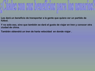 ¿Cúales son sus beneficios para los usuarios? Les dará un beneficio de transportar a la gente que quiera ver un partido de fútbol.  Y no solo eso, sino que también se dará el gusto de viajar en tren y conocer otra ciudad de china. También obtendrá un tren de harta velocidad  en donde viajar . 