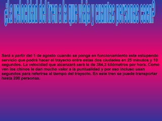 Será a partir del 1 de agosto cuando se ponga en funcionamiento este estupendo servicio que podrá hacer el trayecto entre estas dos ciudades en 25 minutos y 10 segundos. La velocidad que alcanzará será la de 384,3 kilómetros por hora. Como ven los chinos le dan mucho valor a la puntualidad y por eso incluso usan segundos para referirse al tiempo del trayecto. En este tren se puede transportar hasta 200 personas. ¿La velocidad del tren a la que viaja y cuantas personas caen? 