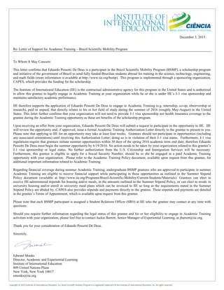 December 3, 2015
Re: Letter of Support for Academic Training – Brazil Scientific Mobility Program
To Whom It May Concern:
This letter confirms that Eduardo Pessotti De Deus is a participant in the Brazil Scientific Mobility Program (BSMP), a scholarship program
and initiative of the government of Brazil to send fully funded Brazilian students abroad for training in the science, technology, engineering,
and math fields (more information is available at http://www.iie.org/bsmp). This program is implemented through a sponsoring organization,
CAPES, which provides the funding for the scholarship.
The Institute of International Education (IIE) is the contractual administrative agency for this program in the United States and is authorized
to allow this grantee to legally engage in Academic Training at your organization while he or she is under IIE’s J-1 visa sponsorship and
maintains satisfactory academic performance.
IIE therefore supports the application of Eduardo Pessotti De Deus to engage in Academic Training (e.g. internship, co-op, observership or
research), paid or unpaid, that directly relates to his or her field of study during the summer of 2016 (roughly May-August) in the United
States. This letter further confirms that your organization will not need to provide J-1 visa sponsorship nor health insurance coverage to the
grantee during the Academic Training opportunity as these are benefits of the scholarship program.
Upon receiving an offer from your organization, Eduardo Pessotti De Deus will submit a request to participate in the opportunity to IIE. IIE
will review the opportunity and, if approved, issue a formal Academic Training Authorization Letter directly to the grantee to present to you.
Please note that applying to IIE for an opportunity may take at least four weeks. Grantees should not participate in opportunities (including
any associated orientations) until receiving this Authorization Letter; doing so is in violation of their J-1 visa status. Furthermore, J-1 visa
regulations require that grantees initiate summer opportunities within 30 days of the spring 2016 academic term end date; therefore Eduardo
Pessotti De Deus must begin the summer opportunity by 6/19/2016. No action needs to be taken by your organization related to this grantee’s
J-1 visa sponsorship or legal status. No further authorization from the U.S. Citizenship and Immigration Services will be necessary.
Furthermore, this grantee is eligible to apply for a Social Security Number, should he or she be engaged in a paid Academic Training
opportunity with your organization. Please refer to the Academic Training Policy document, available upon request from this grantee, for
additional important information related to Academic Training.
Regarding financial coverage during summer Academic Training, undergraduate BSMP grantees who are approved to participate in summer
Academic Training are eligible to receive financial support while participating in these opportunities as outlined in the Summer Stipend
Policy document (available at http://www.iie.org/Programs/Brazil-Scientific-Mobility/Current-Students/Materials). Grantees can elect to
receive IIE-administered stipends for housing and/or meals, in the amounts outlined in the Summer Stipend Policy, or can elect to reside in
university housing and/or enroll in university meal plans which can be invoiced to IIE so long as the requirements stated in the Summer
Stipend Policy are abided by. CAPES also provides stipends and payments directly to the grantee. These stipends and payments are detailed
in the grantee’s Terms of Appointment, which is available upon request from this grantee.
Please note that each BSMP participant is assigned a Student Relations Officer (SRO) at IIE who the grantee may contact at any time with
questions.
Should you require further information regarding the legal status of this grantee and his or her eligibility to engage in Academic Training
activities with your organization, please feel free to contact Jackie Barrett, Senior Manager of Experiential Learning, at jbarrett@iie.org.
Thank you for your consideration of Eduardo Pessotti De Deus.
Sincerely,
Edward Monks
Director, Academic and Experiential Learning
Institute of International Education
809 United Nations Plaza
New York, New York 10017
emonks@iie.org
 