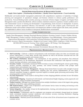CAROLYN J. LAMBEL
54 Jefferson Parkway, #L│ Newman, GA 30263 │ 404.514.1334│ lambelc@yahoo.com
SENIOR OPERATIONS PLANNING & MANAGEMENT LEADER
Supply Chain Logistics | Warehousing & Distribution | Quality Process Improvements | Team Leadership
Multifaceted and results-oriented management professional with comprehensive experience in leadership of strategic
planning and management of operational strategies and business solutions to enhance quality performance and
productivity. Forward-thinking leader currently pursuing an Associate of Science degree in Logistics and Supply Chain
Management seeks a position that effectively utilizes academic credentials and proven experience. Creative problem-solver
with demonstrated success in training and development of top-performing teams focused on development of process
improvements to enhance operational efficiency and motivation of staff to meet company goals. Client-focused and
collaborative leader with excellent communication and interpersonal abilities to build rapport with clients, staff, and other
key stakeholders to deliver service excellence in fast-paced, deadline-driven environments.
CO R E CO M PET EN C I ES
Supply Chain Management ▪ Strategic Planning & Business Solutions ▪ Inventory Control ▪ Creative Problem Solving
Project Management ▪ Product Launches ▪ Warehousing & Distribution ▪ Lean Methodologies ▪ Process Improvements
Organizational Management ▪ Staff Leadership/Training/Performance Management ▪ Operational Procedures
Quality Assurance ▪ Report Documentation ▪ Budget & Cost Control ▪ Safety/OSHA Compliance ▪ Order Processing
ISO 9001/KPI Processes & Training ▪ Value Added Logistics ▪ RF Picking ▪ Time Management
Technical Proficiency:
SAP; WMS; Fortna Automated Environment; Microsoft Office Suite
PR O F ESSI O N AL H I G H LI G H T S
 Staff Leadership – Cultivate a cohesive and productive work environment where new ideas are welcomed and
process improvement is a team effort; provide daily direction for staff of 40 full-time associates and over 100
temporary staff focused on quality and customer service
 ISO Certified Distribution Services – Led development of new processes and procedures that enhanced
operational efficiency for the distribution departments and ensured ISO certification with improved inventory
control, receiving and returns, and customer service
 Inventory Control – Consistently maintained 99.98% inventory accuracy in finished goods and raw goods kitting
product; provided leadership for daily, quarterly, and annual inventory practices with prompt client
communication and resolution of any issues
 Customer Inventory & Account Management – Manage Zoom System Kiosk Accounts with oversight of special
handling kitting, representative replenishment, shipping, plus new process implementation for new goods
inbound, automation changes or upgrades to provide support to customer goods processing and inventory while
ensuring positive customer relations
 On Time Performance – Team Leader in driving Direct to Store shipping publisher and retail of over 100 million
units annually
 Global Freight Shipping – Experienced with domestic and international freight shipping, custom paperwork and
documentation, costing and timeline development
 Product Launches – Managed new product launches from multiple distribution centers of the largest video gaming
platforms in the US for major publishing customers
 ERP Implementation – Project Lead of Operations and Customer Service teams for testing and training on the
implementation of SAP ERP system
 System Integration – Key member of team for the implementation, training, and continued process improvements
of cycle count program with SAP
 Client Relations – Collaborated with IT to implement new programs and systematic changes based on customer
needs; consistently maintain customer satisfaction with inventory accuracy, receiving, distribution shipping,
returns, inbound and outbound logistics planning
 Documentation – Maintain process documentation for all sites in the US for all functional areas of operations and
customer service
 