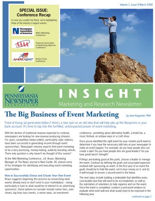 Volume 1, Issue 8 March 2008
I N S I G H T
Marketing and Research Newsletter
continued on page 2
In case you couldn't be there, we're highlighting
three of the industry's largest events:
SPECIAL ISSUE:
Conference Recap
The Big Business of Event Marketing 	 by Jane Hungarter, PNA
Tired of losing ad generated dollars? Here’s a new spin on an old idea that will help pile up the Benjamins in your
bank account. It’s time to tap into the fun-filled, action-packed power of event marketing.
With the decline of traditional revenue expected to continue,
newspapers are looking for new revenue producing streams.
For years competitive media outlets, particularly radio stations,
have been successful in generating income through event
sponsorships. Newspaper industry experts find event marketing
to be a very promising, money-making, publicity boosting vehicle.
There only question is why haven’t we thought of this sooner?
At the NAA Marketing Conference, J.B. Braun, Marketing
Manager at The News Journal in New Castle, DE shared some
of his strategies for identifying and executing event marketing
opportunities.
How to Successfully Chose and Create Your Own Event
Braun suggests beginning this process by researching what
events already exist or don’t exist in your marketplace – being
particularly in tune to what would be of interest to an advertising
sponsor(s). Some options to consider include career fairs, auto
shows, big boys toys events, a senior expo, an investment
conference, something about alternative health, a bridal fair, a
music festival, an antique expo or a craft show.
Once you’ve identified the right event for your market you’ll need to
determine if you have the necessary skill sets at your newspaper to
make an event happen. For example, do you have people who can
create a plan? Do you have people who are good leaders? Do you
have great bench strength?
If things are looking good at this point, choose a leader to manage
the event. Continue by defining the goals and associated expenses
involved with sponsoring an event. In the first year of an event the
goals should be to hold the event, not to lose money on it, and do
it well enough to ensure a second event in the future.
The next steps include building a boilerplate that identifies every
conceivable task that will need to be accomplished, as well as
the solicitation of volunteers to help organize and run the event.
Once the event is completed, conduct a post-event analysis to
evaluate what went well and what would need to be improved in the
following year.
NAA’s Marketing
Conference
American Association
of Advertising Agencies
Conference
America East
Conference
 
