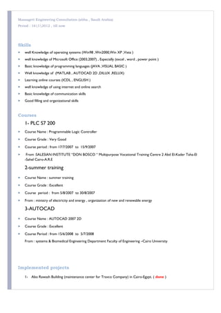 Massagett Engineering Consultation (abha , Saudi Arabia)
Period : 1612012 , till now
Skills
 well Knowledge of operating systems (Win98 ,Win2000,Win XP ,Vista )
 well knowledge of Microsoft Office (2003,2007) , Especially (excel , word , power point )
 Basic knowledge of programming languages (JAVA ,VISUAL BASIC )
 Well knowledge of (MATLAB , AUTOCAD 2D ,DILUX ,RELUX)
 Learning online courses (ICDL , ENGLISH )
 well knowledge of using internet and online search
 Basic knowledge of communication skills
 Good filling and organizational skills
Courses
1- PLC S7 200
 Course Name : Programmable Logic Controller
 Course Grade : Very Good
 Course period : from 17/7/2007 to 15/9/2007
 From :SALESIAN INSTITUTE “DON BOSCO “ Multipurpose Vocational Training Centre 2 Abd El-Kader Taha-El
-Sahel Cairo-A.R.E
2-summer training
 Course Name : summer training
 Course Grade : Excellent
 Course period : from 5/8/2007 to 30/8/2007
 From : ministry of electricity and energy , organization of new and renewable energy
3-AUTOCAD
 Course Name : AUTOCAD 2007 2D
 Course Grade : Excellent
 Course Period : from 15/6/2008 to 5/7/2008
From : systems & Biomedical Engineering Department Faculty of Engineering –Cairo University
Implemented projects
1- Abo Rawash Building (maintenance center for Travco Company) in Cairo-Egypt. ( done )
 