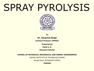SPRAY PYROLYSIS
To
Dr. Harpreet Singh
Assistant Professor (SMMEE)
Prepared By
Patel A. R.
Research Scholar
SCHOOL OF MATERIALS, MECHANICAL AND ENERGY ENGINEERING
INDIAN INSTITUTE OF TECHNOLOGY ROPAR
Nangal Road, RUPNAGAR-140001
PUNJAB
 