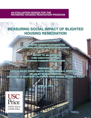 MEASURING SOCIAL IMPACT OF BLIGHTED
HOUSING REMEDIATION
RICHMOND COMMUNITY FOUNDATION
RICHMOND HOUSING RENOVATION PROGRAM
REPORT TO JIM BECKER
CHIEF EXECUTIVE OFFICER
RICHMOND COMMUNITY FOUNDATION
PREPARED BY
KAITLYN ADLER, DANIEL BARTH, ROXANNE KAMALU, PATRICK WOO
DR. JULIET MUSSO, PRINCIPAL
UNIVERSITY OF SOUTHERN CALIFORNIA PRICE SCHOOL OF PUBLIC POLICY
APRIL 22, 2016
AN EVALUATION DESIGN FOR THE
RICHMOND HOUSING RENOVATION PROGRAM
 