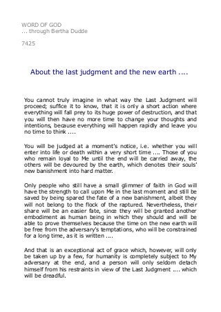 WORD OF GOD 
... through Bertha Dudde 
7425 
About the last judgment and the new earth .... 
You cannot truly imagine in what way the Last Judgment will 
proceed; suffice it to know, that it is only a short action where 
everything will fall prey to its huge power of destruction, and that 
you will then have no more time to change your thoughts and 
intentions, because everything will happen rapidly and leave you 
no time to think .... 
You will be judged at a moment’s notice, i.e. whether you will 
enter into life or death within a very short time .... Those of you 
who remain loyal to Me until the end will be carried away, the 
others will be devoured by the earth, which denotes their souls’ 
new banishment into hard matter. 
Only people who still have a small glimmer of faith in God will 
have the strength to call upon Me in the last moment and still be 
saved by being spared the fate of a new banishment, albeit they 
will not belong to the flock of the raptured. Nevertheless, their 
share will be an easier fate, since they will be granted another 
embodiment as human being in which they should and will be 
able to prove themselves because the time on the new earth will 
be free from the adversary’s temptations, who will be constrained 
for a long time, as it is written .... 
And that is an exceptional act of grace which, however, will only 
be taken up by a few, for humanity is completely subject to My 
adversary at the end, and a person will only seldom detach 
himself from his restraints in view of the Last Judgment .... which 
will be dreadful. 
 