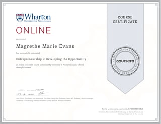EDUCA
T
ION FOR EVE
R
YONE
CO
U
R
S
E
C E R T I F
I
C
A
TE
COURSE
CERTIFICATE
09/11/2016
Magrethe Marie Evans
Entrepreneurship 1: Developing the Opportunity
an online non-credit course authorized by University of Pennsylvania and offered
through Coursera
has successfully completed
Karl Ulrich, Vice Dean; Lori Rosenkopf, Vice Dean; David Hsu, Professor; David Bell, Professor, Kartik Hosanger,
Professor; Laura Huang, Assistant Professor, Ethan Mollick, Assistant Professor.
Verify at coursera.org/verify/BPMMSVBENK2A
Coursera has confirmed the identity of this individual and
their participation in the course.
 