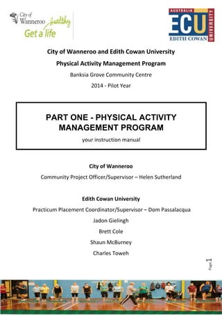 Page1
City of Wanneroo and Edith Cowan University
Physical Activity Management Program
Banksia Grove Community Centre
2014 - Pilot Year
City of Wanneroo
Community Project Officer/Supervisor – Helen Sutherland
Edith Cowan University
Practicum Placement Coordinator/Supervisor – Dom Passalacqua
Jadon Gielingh
Brett Cole
Shaun McBurney
Charles Toweh
PART ONE - PHYSICAL ACTIVITY
MANAGEMENT PROGRAM
your instruction manual
 