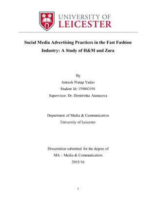 1
______________________________________________________________________________
Social Media Advertising Practices in the Fast Fashion
Industry: A Study of H&M and Zara
By
Amresh Pratap Yadav
Student Id: 159043191
Supervisor: Dr. Dimitrinka Atanasova
Department of Media & Communication
University of Leicester
Dissertation submitted for the degree of
MA – Media & Communication
2015/16
 