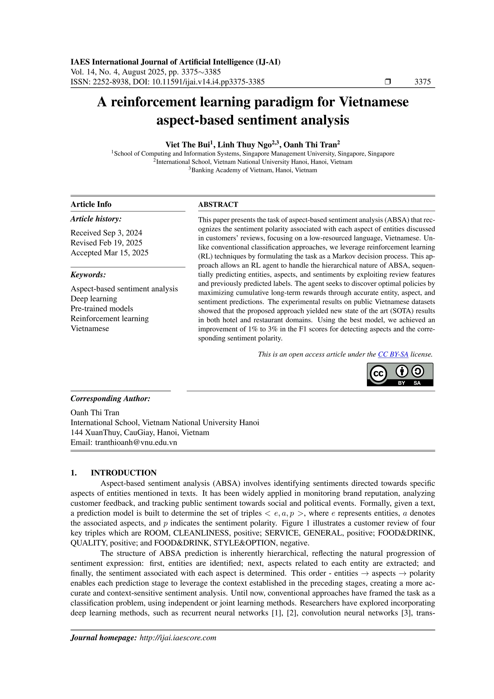 IAES International Journal of Artificial Intelligence (IJ-AI)
Vol. 14, No. 4, August 2025, pp. 3375∼3385
ISSN: 2252-8938, DOI: 10.11591/ijai.v14.i4.pp3375-3385 ❒ 3375
A reinforcement learning paradigm for Vietnamese
aspect-based sentiment analysis
Viet The Bui1
, Linh Thuy Ngo2,3
, Oanh Thi Tran2
1School of Computing and Information Systems, Singapore Management University, Singapore, Singapore
2International School, Vietnam National University Hanoi, Hanoi, Vietnam
3Banking Academy of Vietnam, Hanoi, Vietnam
Article Info
Article history:
Received Sep 3, 2024
Revised Feb 19, 2025
Accepted Mar 15, 2025
Keywords:
Aspect-based sentiment analysis
Deep learning
Pre-trained models
Reinforcement learning
Vietnamese
ABSTRACT
This paper presents the task of aspect-based sentiment analysis (ABSA) that rec-
ognizes the sentiment polarity associated with each aspect of entities discussed
in customers’ reviews, focusing on a low-resourced language, Vietnamese. Un-
like conventional classification approaches, we leverage reinforcement learning
(RL) techniques by formulating the task as a Markov decision process. This ap-
proach allows an RL agent to handle the hierarchical nature of ABSA, sequen-
tially predicting entities, aspects, and sentiments by exploiting review features
and previously predicted labels. The agent seeks to discover optimal policies by
maximizing cumulative long-term rewards through accurate entity, aspect, and
sentiment predictions. The experimental results on public Vietnamese datasets
showed that the proposed approach yielded new state of the art (SOTA) results
in both hotel and restaurant domains. Using the best model, we achieved an
improvement of 1% to 3% in the F1 scores for detecting aspects and the corre-
sponding sentiment polarity.
This is an open access article under the CC BY-SA license.
Corresponding Author:
Oanh Thi Tran
International School, Vietnam National University Hanoi
144 XuanThuy, CauGiay, Hanoi, Vietnam
Email: tranthioanh@vnu.edu.vn
1. INTRODUCTION
Aspect-based sentiment analysis (ABSA) involves identifying sentiments directed towards specific
aspects of entities mentioned in texts. It has been widely applied in monitoring brand reputation, analyzing
customer feedback, and tracking public sentiment towards social and political events. Formally, given a text,
a prediction model is built to determine the set of triples < e, a, p >, where e represents entities, a denotes
the associated aspects, and p indicates the sentiment polarity. Figure 1 illustrates a customer review of four
key triples which are ROOM, CLEANLINESS, positive; SERVICE, GENERAL, positive; FOOD&DRINK,
QUALITY, positive; and FOOD&DRINK, STYLE&OPTION, negative.
The structure of ABSA prediction is inherently hierarchical, reflecting the natural progression of
sentiment expression: first, entities are identified; next, aspects related to each entity are extracted; and
finally, the sentiment associated with each aspect is determined. This order - entities → aspects → polarity
enables each prediction stage to leverage the context established in the preceding stages, creating a more ac-
curate and context-sensitive sentiment analysis. Until now, conventional approaches have framed the task as a
classification problem, using independent or joint learning methods. Researchers have explored incorporating
deep learning methods, such as recurrent neural networks [1], [2], convolution neural networks [3], trans-
Journal homepage: http://ijai.iaescore.com
 