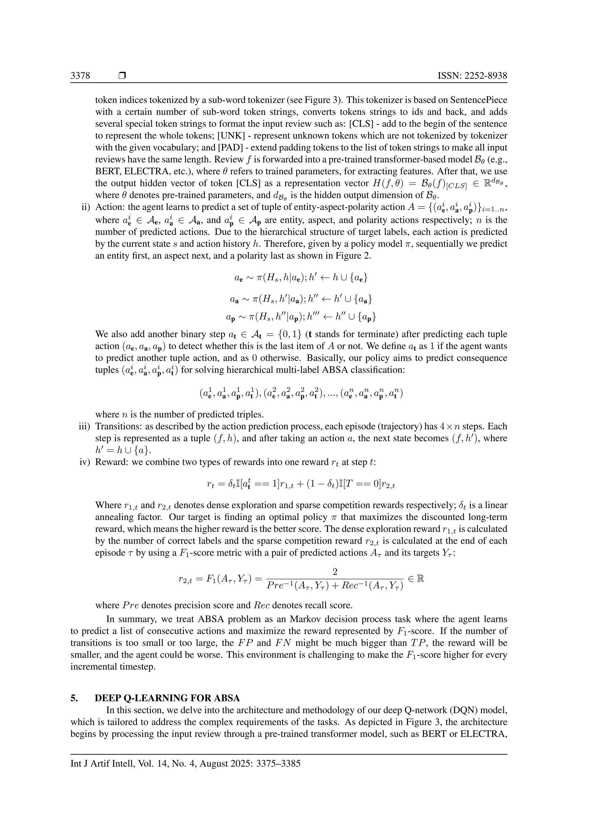 3378 ❒ ISSN: 2252-8938
token indices tokenized by a sub-word tokenizer (see Figure 3). This tokenizer is based on SentencePiece
with a certain number of sub-word token strings, converts tokens strings to ids and back, and adds
several special token strings to format the input review such as: [CLS] - add to the begin of the sentence
to represent the whole tokens; [UNK] - represent unknown tokens which are not tokenized by tokenizer
with the given vocabulary; and [PAD] - extend padding tokens to the list of token strings to make all input
reviews have the same length. Review f is forwarded into a pre-trained transformer-based model Bθ (e.g.,
BERT, ELECTRA, etc.), where θ refers to trained parameters, for extracting features. After that, we use
the output hidden vector of token [CLS] as a representation vector H(f, θ) = Bθ(f)[CLS] ∈ RdBθ ,
where θ denotes pre-trained parameters, and dBθ
is the hidden output dimension of Bθ.
ii) Action: the agent learns to predict a set of tuple of entity-aspect-polarity action A = {(ai
e, ai
a, ai
p)}i=1..n,
where ai
e ∈ Ae, ai
a ∈ Aa, and ai
p ∈ Ap are entity, aspect, and polarity actions respectively; n is the
number of predicted actions. Due to the hierarchical structure of target labels, each action is predicted
by the current state s and action history h. Therefore, given by a policy model π, sequentially we predict
an entity first, an aspect next, and a polarity last as shown in Figure 2.
ae ∼ π(Hs, h|ae); h′
← h ∪ {ae}
aa ∼ π(Hs, h′
|aa); h′′
← h′
∪ {aa}
ap ∼ π(Hs, h′′
|ap); h′′′
← h′′
∪ {ap}
We also add another binary step at ∈ At = {0, 1} (t stands for terminate) after predicting each tuple
action (ae, aa, ap) to detect whether this is the last item of A or not. We define at as 1 if the agent wants
to predict another tuple action, and as 0 otherwise. Basically, our policy aims to predict consequence
tuples (ai
e, ai
a, ai
p, ai
t) for solving hierarchical multi-label ABSA classification:
(a1
e , a1
a, a1
p, a1
t ), (a2
e , a2
a, a2
p, a2
t ), ..., (an
e , an
a , an
p , an
t )
where n is the number of predicted triples.
iii) Transitions: as described by the action prediction process, each episode (trajectory) has 4×n steps. Each
step is represented as a tuple (f, h), and after taking an action a, the next state becomes (f, h′
), where
h′
= h ∪ {a}.
iv) Reward: we combine two types of rewards into one reward rt at step t:
rt = δtI[at
t == 1]r1,t + (1 − δt)I[T == 0]r2,t
Where r1,t and r2,t denotes dense exploration and sparse competition rewards respectively; δt is a linear
annealing factor. Our target is finding an optimal policy π that maximizes the discounted long-term
reward, which means the higher reward is the better score. The dense exploration reward r1,t is calculated
by the number of correct labels and the sparse competition reward r2,t is calculated at the end of each
episode τ by using a F1-score metric with a pair of predicted actions Aτ and its targets Yτ :
r2,t = F1(Aτ , Yτ ) =
2
Pre−1(Aτ , Yτ ) + Rec−1(Aτ , Yτ )
∈ R
where Pre denotes precision score and Rec denotes recall score.
In summary, we treat ABSA problem as an Markov decision process task where the agent learns
to predict a list of consecutive actions and maximize the reward represented by F1-score. If the number of
transitions is too small or too large, the FP and FN might be much bigger than TP, the reward will be
smaller, and the agent could be worse. This environment is challenging to make the F1-score higher for every
incremental timestep.
5. DEEP Q-LEARNING FOR ABSA
In this section, we delve into the architecture and methodology of our deep Q-network (DQN) model,
which is tailored to address the complex requirements of the tasks. As depicted in Figure 3, the architecture
begins by processing the input review through a pre-trained transformer model, such as BERT or ELECTRA,
Int J Artif Intell, Vol. 14, No. 4, August 2025: 3375–3385
 