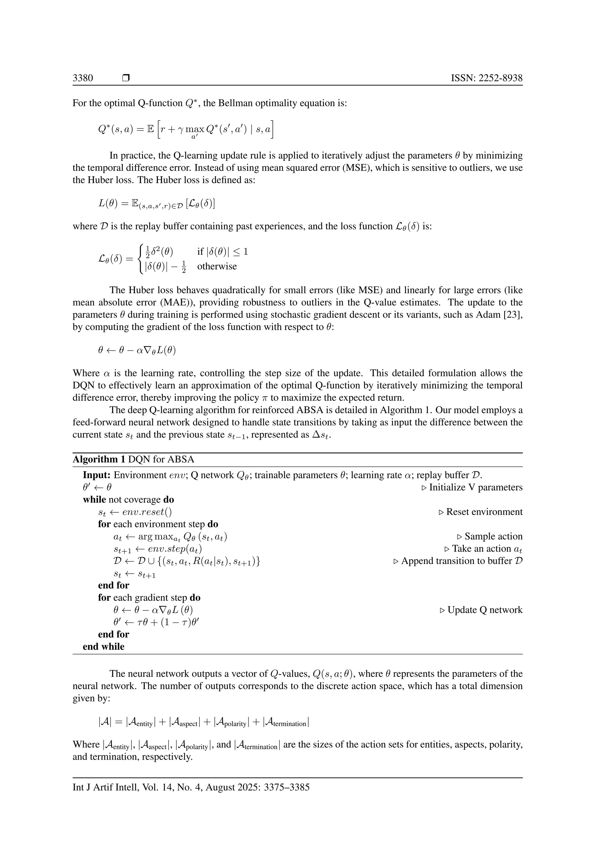 3380 ❒ ISSN: 2252-8938
For the optimal Q-function Q∗
, the Bellman optimality equation is:
Q∗
(s, a) = E
h
r + γ max
a′
Q∗
(s′
, a′
) | s, a
i
In practice, the Q-learning update rule is applied to iteratively adjust the parameters θ by minimizing
the temporal difference error. Instead of using mean squared error (MSE), which is sensitive to outliers, we use
the Huber loss. The Huber loss is defined as:
L(θ) = E(s,a,s′,r)∈D [Lθ(δ)]
where D is the replay buffer containing past experiences, and the loss function Lθ(δ) is:
Lθ(δ) =
(
1
2 δ2
(θ) if |δ(θ)| ≤ 1
|δ(θ)| − 1
2 otherwise
The Huber loss behaves quadratically for small errors (like MSE) and linearly for large errors (like
mean absolute error (MAE)), providing robustness to outliers in the Q-value estimates. The update to the
parameters θ during training is performed using stochastic gradient descent or its variants, such as Adam [23],
by computing the gradient of the loss function with respect to θ:
θ ← θ − α∇θL(θ)
Where α is the learning rate, controlling the step size of the update. This detailed formulation allows the
DQN to effectively learn an approximation of the optimal Q-function by iteratively minimizing the temporal
difference error, thereby improving the policy π to maximize the expected return.
The deep Q-learning algorithm for reinforced ABSA is detailed in Algorithm 1. Our model employs a
feed-forward neural network designed to handle state transitions by taking as input the difference between the
current state st and the previous state st−1, represented as ∆st.
Algorithm 1 DQN for ABSA
Input: Environment env; Q network Qθ; trainable parameters θ; learning rate α; replay buffer D.
θ′
← θ ▷ Initialize V parameters
while not coverage do
st ← env.reset() ▷ Reset environment
for each environment step do
at ← arg maxat
Qθ (st, at) ▷ Sample action
st+1 ← env.step(at) ▷ Take an action at
D ← D ∪ {(st, at, R(at|st), st+1)} ▷ Append transition to buffer D
st ← st+1
end for
for each gradient step do
θ ← θ − α∇θL (θ) ▷ Update Q network
θ′
← τθ + (1 − τ)θ′
end for
end while
The neural network outputs a vector of Q-values, Q(s, a; θ), where θ represents the parameters of the
neural network. The number of outputs corresponds to the discrete action space, which has a total dimension
given by:
|A| = |Aentity| + |Aaspect| + |Apolarity| + |Atermination|
Where |Aentity|, |Aaspect|, |Apolarity|, and |Atermination| are the sizes of the action sets for entities, aspects, polarity,
and termination, respectively.
Int J Artif Intell, Vol. 14, No. 4, August 2025: 3375–3385
 