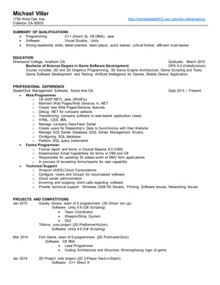 Michael Villar
1739 West Oak Ave.
Fullerton CA 92833
http://michaelvillar0012.wix.com/dev-inthemaking
SUMMARY OF QUALIFICATIONS
 Programming: C++ (Direct X), C# (XNA), Java
 Software: Visual Studios, Unity
 Strong leadership skills, detail oriented, team player, quick learner, critical thinker, efficient multi-tasker
EDUCATION
Westwood College, Anaheim CA Graduate: March 2015
Bachelor of Science Degree in Game Software Development GPA 4.0 (Valedictorian)
Course includes: 2D and 3D Graphics Programming, 3D Game Engine Architecture, Game Scripting and Tools,
Game Software Development and Testing, Artificial Intelligence for Games, Mobile Device Application
PROFESSIONAL EXPERIENCE
DealerClick Management Software, Santa Ana CA Sept 2013 – Present
 Web Programmer
o C# (ASP.NET), Java (WildFly)
o Maintain Web Pages/Web Services in .NET
o Create new Web Pages/Services features
o Debug .NET for company website
o Transforming company software to web-based application (Java)
o HTML, CSS, XML
o Manage company Data-Feed Server
o Create users for Dealership’s Data to Synchronize with their Website
o Manage SQL Server Database (SQL Server Management Studio)
o Configuring SQL database
o Perform SQL query statements
 Forms Programmer
o Format report and forms in Crystal Reports 8.5 (VB6)
o Implemented Email Capabilities for forms in VB6 and C#
o Responsible for updating 50 states worth of DMV form applications
o In process of recreating forms/reports for web capability
 Technical Support
o Amazon (AWS) Cloud Computations
o Configure Users and Groups for cloud-based software
o Cloud server administration
o Incoming and outgoing client calls regarding software
o Provide technical support: Windows 2008 R2 Servers, Printing, Software Issues, Networking Issues
PROJECTS AND COMPETITIONS
Jan 2015 Gravity Goose, team of 5 programmers (3D Shoot ‘em up)
Software: Unity 4.6 (C# Scripting)
 Team Coordinator
 Weapon/Shop System
 GUI
Triforce, solo project (2D Platformer/Action)
Software: Unity 4.6 (C# Scripting)
Mar 2014 Fish Game, team of 6 programmers (2D Point-and-Click)
Software: C# XNA
 Lead Programmer
 Coding Architecture and Structure; Winning/losing logic of game
Jan 2014 2D Project, solo project (2D 2-Player Hack-n-Slash)
Software: C++ Direct X
 