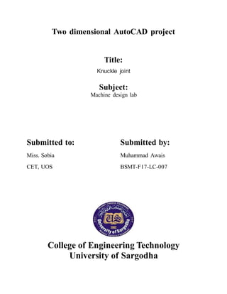 Two dimensional AutoCAD project
Title:
Knuckle joint
Subject:
Machine design lab
Submitted to: Submitted by:
Miss. Sobia Muhammad Awais
CET, UOS BSMT-F17-LC-007
College of Engineering Technology
University of Sargodha
 
