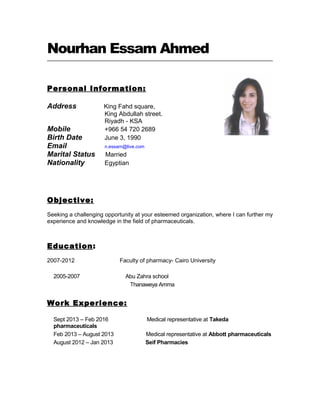 Nourhan Essam Ahmed
Personal Information:
Address King Fahd square,
King Abdullah street.
Riyadh - KSA
Mobile +966 54 720 2689
Birth Date June 3, 1990
Email n.essam@live.com
Marital Status Married
Nationality Egyptian
Objective:
Seeking a challenging opportunity at your esteemed organization, where I can further my
experience and knowledge in the field of pharmaceuticals.
Education:
2007-2012 Faculty of pharmacy- Cairo University
2005-2007 Abu Zahra school
Thanaweya Amma
Work Experience:
Sept 2013 – Feb 2016 Medical representative at Takeda
pharmaceuticals
Feb 2013 – August 2013 Medical representative at Abbott pharmaceuticals
August 2012 – Jan 2013 Seif Pharmacies
 