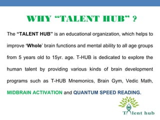 WHY “TALENT HUB” ?
The “TALENT HUB” is an educational organization, which helps to
improve ‘Whole’ brain functions and mental ability to all age groups
from 5 years old to 15yr. age. T-HUB is dedicated to explore the
human talent by providing various kinds of brain development
programs such as T-HUB Mnemonics, Brain Gym, Vedic Math,
MIDBRAIN ACTIVATION and QUANTUM SPEED READING.
 