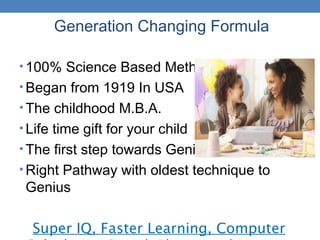 Generation Changing Formula
• 100% Science Based Method
• Began from 1919 In USA
• The childhood M.B.A.
• Life time gift for your child
• The first step towards Genius !
• Right Pathway with oldest technique to
Genius
Super IQ, Faster Learning, Computer
 