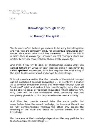 WORD OF GOD 
... through Bertha Dudde 
7428 
Knowledge through study 
or through the spirit .... 
You humans often believe yourselves to be very knowledgeable 
and yet, you are spiritually blind. For all spiritual knowledge only 
comes alive when your spirit has awakened .... Prior to this it 
remains lifeless knowledge, acquired mental concepts which are 
neither better nor more valuable than earthly knowledge. 
And even if you try to gain by philosophical means what you 
cannot fathom by virtue of your intellect alone it can never be 
called spiritual knowledge, for it first requires the awakening of 
the spirit to also understand and adopt this knowledge. 
It is not merely a matter that the contents of the mental concept 
can be considered spiritual knowledge .... it is entirely a matter 
as to whether the person thinks this knowledge through with an 
‘awakened’ spirit and makes it his own thoughts, only then will 
he be able to speak of ‘spiritual knowledge’ which satisfies him, 
only then will he also understand what previously was not 
completely plausible to him despite extensive mental activity. 
And thus two people cannot take the same paths but 
nevertheless have the same knowledge, but to one of them it can 
be fully comprehensible whereas the other only grasps the 
meaning of the letter and draws no spiritual benefit from his 
knowledge. 
For the value of the knowledge depends on the very path he has 
taken to attain this knowledge .... 
 