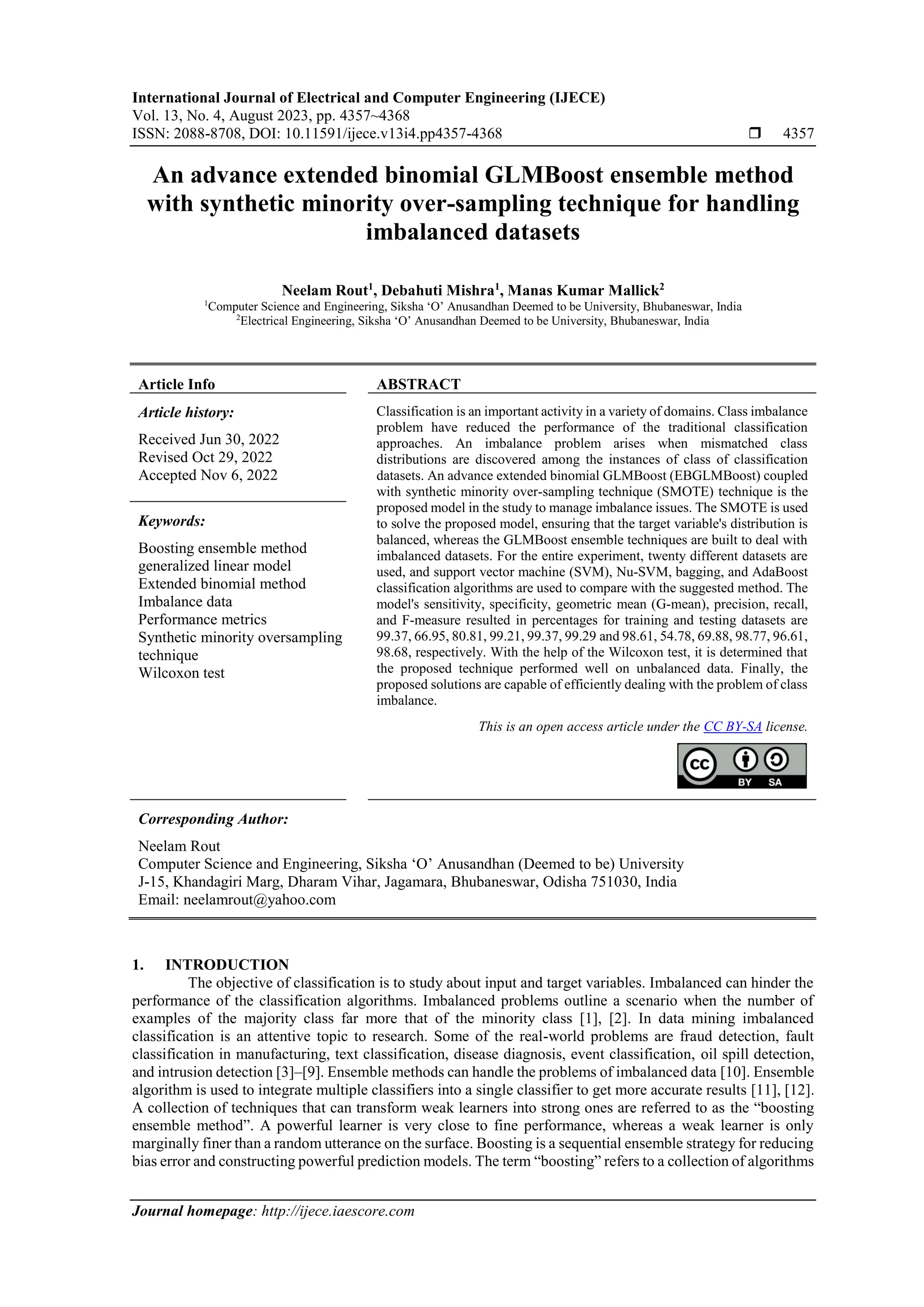 International Journal of Electrical and Computer Engineering (IJECE)
Vol. 13, No. 4, August 2023, pp. 4357~4368
ISSN: 2088-8708, DOI: 10.11591/ijece.v13i4.pp4357-4368  4357
Journal homepage: http://ijece.iaescore.com
An advance extended binomial GLMBoost ensemble method
with synthetic minority over-sampling technique for handling
imbalanced datasets
Neelam Rout1
, Debahuti Mishra1
, Manas Kumar Mallick2
1
Computer Science and Engineering, Siksha ‘O’ Anusandhan Deemed to be University, Bhubaneswar, India
2
Electrical Engineering, Siksha ‘O’ Anusandhan Deemed to be University, Bhubaneswar, India
Article Info ABSTRACT
Article history:
Received Jun 30, 2022
Revised Oct 29, 2022
Accepted Nov 6, 2022
Classification is an important activity in a variety of domains. Class imbalance
problem have reduced the performance of the traditional classification
approaches. An imbalance problem arises when mismatched class
distributions are discovered among the instances of class of classification
datasets. An advance extended binomial GLMBoost (EBGLMBoost) coupled
with synthetic minority over-sampling technique (SMOTE) technique is the
proposed model in the study to manage imbalance issues. The SMOTE is used
to solve the proposed model, ensuring that the target variable's distribution is
balanced, whereas the GLMBoost ensemble techniques are built to deal with
imbalanced datasets. For the entire experiment, twenty different datasets are
used, and support vector machine (SVM), Nu-SVM, bagging, and AdaBoost
classification algorithms are used to compare with the suggested method. The
model's sensitivity, specificity, geometric mean (G-mean), precision, recall,
and F-measure resulted in percentages for training and testing datasets are
99.37, 66.95, 80.81, 99.21, 99.37, 99.29 and 98.61, 54.78, 69.88, 98.77, 96.61,
98.68, respectively. With the help of the Wilcoxon test, it is determined that
the proposed technique performed well on unbalanced data. Finally, the
proposed solutions are capable of efficiently dealing with the problem of class
imbalance.
Keywords:
Boosting ensemble method
generalized linear model
Extended binomial method
Imbalance data
Performance metrics
Synthetic minority oversampling
technique
Wilcoxon test
This is an open access article under the CC BY-SA license.
Corresponding Author:
Neelam Rout
Computer Science and Engineering, Siksha ‘O’ Anusandhan (Deemed to be) University
J-15, Khandagiri Marg, Dharam Vihar, Jagamara, Bhubaneswar, Odisha 751030, India
Email: neelamrout@yahoo.com
1. INTRODUCTION
The objective of classification is to study about input and target variables. Imbalanced can hinder the
performance of the classification algorithms. Imbalanced problems outline a scenario when the number of
examples of the majority class far more that of the minority class [1], [2]. In data mining imbalanced
classification is an attentive topic to research. Some of the real-world problems are fraud detection, fault
classification in manufacturing, text classification, disease diagnosis, event classification, oil spill detection,
and intrusion detection [3]–[9]. Ensemble methods can handle the problems of imbalanced data [10]. Ensemble
algorithm is used to integrate multiple classifiers into a single classifier to get more accurate results [11], [12].
A collection of techniques that can transform weak learners into strong ones are referred to as the “boosting
ensemble method”. A powerful learner is very close to fine performance, whereas a weak learner is only
marginally finer than a random utterance on the surface. Boosting is a sequential ensemble strategy for reducing
bias error and constructing powerful prediction models. The term “boosting” refers to a collection of algorithms
 