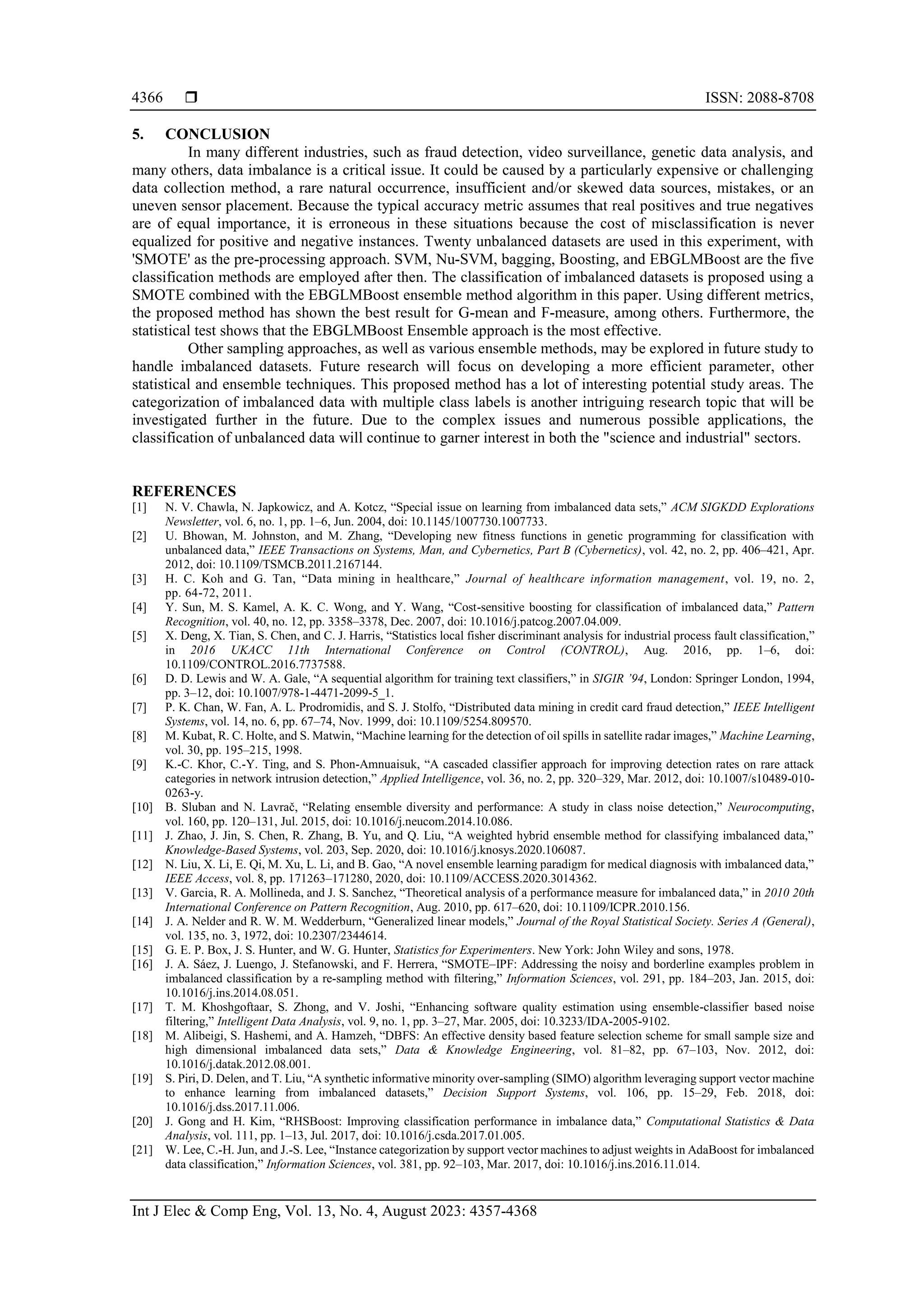  ISSN: 2088-8708
Int J Elec & Comp Eng, Vol. 13, No. 4, August 2023: 4357-4368
4366
5. CONCLUSION
In many different industries, such as fraud detection, video surveillance, genetic data analysis, and
many others, data imbalance is a critical issue. It could be caused by a particularly expensive or challenging
data collection method, a rare natural occurrence, insufficient and/or skewed data sources, mistakes, or an
uneven sensor placement. Because the typical accuracy metric assumes that real positives and true negatives
are of equal importance, it is erroneous in these situations because the cost of misclassification is never
equalized for positive and negative instances. Twenty unbalanced datasets are used in this experiment, with
'SMOTE' as the pre-processing approach. SVM, Nu-SVM, bagging, Boosting, and EBGLMBoost are the five
classification methods are employed after then. The classification of imbalanced datasets is proposed using a
SMOTE combined with the EBGLMBoost ensemble method algorithm in this paper. Using different metrics,
the proposed method has shown the best result for G-mean and F-measure, among others. Furthermore, the
statistical test shows that the EBGLMBoost Ensemble approach is the most effective.
Other sampling approaches, as well as various ensemble methods, may be explored in future study to
handle imbalanced datasets. Future research will focus on developing a more efficient parameter, other
statistical and ensemble techniques. This proposed method has a lot of interesting potential study areas. The
categorization of imbalanced data with multiple class labels is another intriguing research topic that will be
investigated further in the future. Due to the complex issues and numerous possible applications, the
classification of unbalanced data will continue to garner interest in both the "science and industrial" sectors.
REFERENCES
[1] N. V. Chawla, N. Japkowicz, and A. Kotcz, “Special issue on learning from imbalanced data sets,” ACM SIGKDD Explorations
Newsletter, vol. 6, no. 1, pp. 1–6, Jun. 2004, doi: 10.1145/1007730.1007733.
[2] U. Bhowan, M. Johnston, and M. Zhang, “Developing new fitness functions in genetic programming for classification with
unbalanced data,” IEEE Transactions on Systems, Man, and Cybernetics, Part B (Cybernetics), vol. 42, no. 2, pp. 406–421, Apr.
2012, doi: 10.1109/TSMCB.2011.2167144.
[3] H. C. Koh and G. Tan, “Data mining in healthcare,” Journal of healthcare information management, vol. 19, no. 2,
pp. 64-72, 2011.
[4] Y. Sun, M. S. Kamel, A. K. C. Wong, and Y. Wang, “Cost-sensitive boosting for classification of imbalanced data,” Pattern
Recognition, vol. 40, no. 12, pp. 3358–3378, Dec. 2007, doi: 10.1016/j.patcog.2007.04.009.
[5] X. Deng, X. Tian, S. Chen, and C. J. Harris, “Statistics local fisher discriminant analysis for industrial process fault classification,”
in 2016 UKACC 11th International Conference on Control (CONTROL), Aug. 2016, pp. 1–6, doi:
10.1109/CONTROL.2016.7737588.
[6] D. D. Lewis and W. A. Gale, “A sequential algorithm for training text classifiers,” in SIGIR ’94, London: Springer London, 1994,
pp. 3–12, doi: 10.1007/978-1-4471-2099-5_1.
[7] P. K. Chan, W. Fan, A. L. Prodromidis, and S. J. Stolfo, “Distributed data mining in credit card fraud detection,” IEEE Intelligent
Systems, vol. 14, no. 6, pp. 67–74, Nov. 1999, doi: 10.1109/5254.809570.
[8] M. Kubat, R. C. Holte, and S. Matwin, “Machine learning for the detection of oil spills in satellite radar images,” Machine Learning,
vol. 30, pp. 195–215, 1998.
[9] K.-C. Khor, C.-Y. Ting, and S. Phon-Amnuaisuk, “A cascaded classifier approach for improving detection rates on rare attack
categories in network intrusion detection,” Applied Intelligence, vol. 36, no. 2, pp. 320–329, Mar. 2012, doi: 10.1007/s10489-010-
0263-y.
[10] B. Sluban and N. Lavrač, “Relating ensemble diversity and performance: A study in class noise detection,” Neurocomputing,
vol. 160, pp. 120–131, Jul. 2015, doi: 10.1016/j.neucom.2014.10.086.
[11] J. Zhao, J. Jin, S. Chen, R. Zhang, B. Yu, and Q. Liu, “A weighted hybrid ensemble method for classifying imbalanced data,”
Knowledge-Based Systems, vol. 203, Sep. 2020, doi: 10.1016/j.knosys.2020.106087.
[12] N. Liu, X. Li, E. Qi, M. Xu, L. Li, and B. Gao, “A novel ensemble learning paradigm for medical diagnosis with imbalanced data,”
IEEE Access, vol. 8, pp. 171263–171280, 2020, doi: 10.1109/ACCESS.2020.3014362.
[13] V. Garcia, R. A. Mollineda, and J. S. Sanchez, “Theoretical analysis of a performance measure for imbalanced data,” in 2010 20th
International Conference on Pattern Recognition, Aug. 2010, pp. 617–620, doi: 10.1109/ICPR.2010.156.
[14] J. A. Nelder and R. W. M. Wedderburn, “Generalized linear models,” Journal of the Royal Statistical Society. Series A (General),
vol. 135, no. 3, 1972, doi: 10.2307/2344614.
[15] G. E. P. Box, J. S. Hunter, and W. G. Hunter, Statistics for Experimenters. New York: John Wiley and sons, 1978.
[16] J. A. Sáez, J. Luengo, J. Stefanowski, and F. Herrera, “SMOTE–IPF: Addressing the noisy and borderline examples problem in
imbalanced classification by a re-sampling method with filtering,” Information Sciences, vol. 291, pp. 184–203, Jan. 2015, doi:
10.1016/j.ins.2014.08.051.
[17] T. M. Khoshgoftaar, S. Zhong, and V. Joshi, “Enhancing software quality estimation using ensemble-classifier based noise
filtering,” Intelligent Data Analysis, vol. 9, no. 1, pp. 3–27, Mar. 2005, doi: 10.3233/IDA-2005-9102.
[18] M. Alibeigi, S. Hashemi, and A. Hamzeh, “DBFS: An effective density based feature selection scheme for small sample size and
high dimensional imbalanced data sets,” Data & Knowledge Engineering, vol. 81–82, pp. 67–103, Nov. 2012, doi:
10.1016/j.datak.2012.08.001.
[19] S. Piri, D. Delen, and T. Liu, “A synthetic informative minority over-sampling (SIMO) algorithm leveraging support vector machine
to enhance learning from imbalanced datasets,” Decision Support Systems, vol. 106, pp. 15–29, Feb. 2018, doi:
10.1016/j.dss.2017.11.006.
[20] J. Gong and H. Kim, “RHSBoost: Improving classification performance in imbalance data,” Computational Statistics & Data
Analysis, vol. 111, pp. 1–13, Jul. 2017, doi: 10.1016/j.csda.2017.01.005.
[21] W. Lee, C.-H. Jun, and J.-S. Lee, “Instance categorization by support vector machines to adjust weights in AdaBoost for imbalanced
data classification,” Information Sciences, vol. 381, pp. 92–103, Mar. 2017, doi: 10.1016/j.ins.2016.11.014.
 