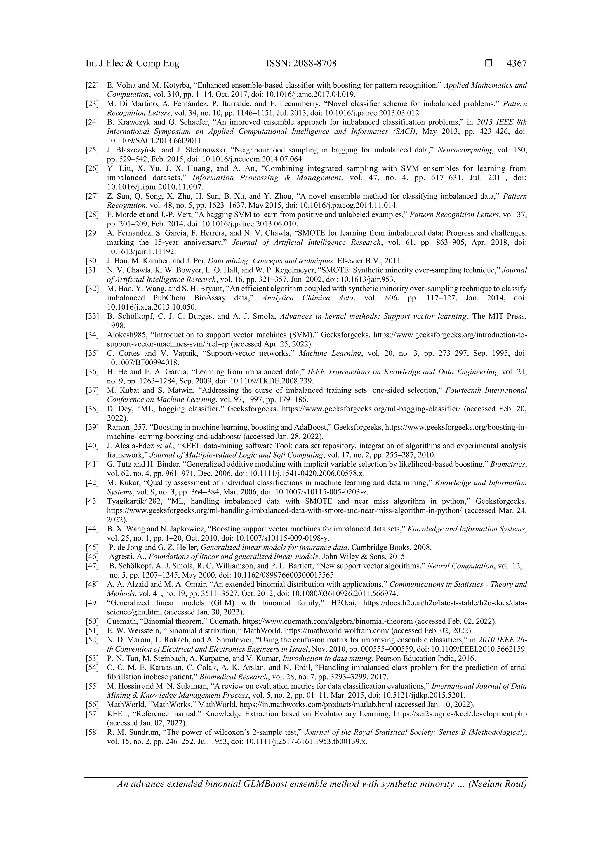 Int J Elec & Comp Eng ISSN: 2088-8708 
An advance extended binomial GLMBoost ensemble method with synthetic minority … (Neelam Rout)
4367
[22] E. Volna and M. Kotyrba, “Enhanced ensemble-based classifier with boosting for pattern recognition,” Applied Mathematics and
Computation, vol. 310, pp. 1–14, Oct. 2017, doi: 10.1016/j.amc.2017.04.019.
[23] M. Di Martino, A. Fernández, P. Iturralde, and F. Lecumberry, “Novel classifier scheme for imbalanced problems,” Pattern
Recognition Letters, vol. 34, no. 10, pp. 1146–1151, Jul. 2013, doi: 10.1016/j.patrec.2013.03.012.
[24] B. Krawczyk and G. Schaefer, “An improved ensemble approach for imbalanced classification problems,” in 2013 IEEE 8th
International Symposium on Applied Computational Intelligence and Informatics (SACI), May 2013, pp. 423–426, doi:
10.1109/SACI.2013.6609011.
[25] J. Błaszczyński and J. Stefanowski, “Neighbourhood sampling in bagging for imbalanced data,” Neurocomputing, vol. 150,
pp. 529–542, Feb. 2015, doi: 10.1016/j.neucom.2014.07.064.
[26] Y. Liu, X. Yu, J. X. Huang, and A. An, “Combining integrated sampling with SVM ensembles for learning from
imbalanced datasets,” Information Processing & Management, vol. 47, no. 4, pp. 617–631, Jul. 2011, doi:
10.1016/j.ipm.2010.11.007.
[27] Z. Sun, Q. Song, X. Zhu, H. Sun, B. Xu, and Y. Zhou, “A novel ensemble method for classifying imbalanced data,” Pattern
Recognition, vol. 48, no. 5, pp. 1623–1637, May 2015, doi: 10.1016/j.patcog.2014.11.014.
[28] F. Mordelet and J.-P. Vert, “A bagging SVM to learn from positive and unlabeled examples,” Pattern Recognition Letters, vol. 37,
pp. 201–209, Feb. 2014, doi: 10.1016/j.patrec.2013.06.010.
[29] A. Fernandez, S. Garcia, F. Herrera, and N. V. Chawla, “SMOTE for learning from imbalanced data: Progress and challenges,
marking the 15-year anniversary,” Journal of Artificial Intelligence Research, vol. 61, pp. 863–905, Apr. 2018, doi:
10.1613/jair.1.11192.
[30] J. Han, M. Kamber, and J. Pei, Data mining: Concepts and techniques. Elsevier B.V., 2011.
[31] N. V. Chawla, K. W. Bowyer, L. O. Hall, and W. P. Kegelmeyer, “SMOTE: Synthetic minority over-sampling technique,” Journal
of Artificial Intelligence Research, vol. 16, pp. 321–357, Jun. 2002, doi: 10.1613/jair.953.
[32] M. Hao, Y. Wang, and S. H. Bryant, “An efficient algorithm coupled with synthetic minority over-sampling technique to classify
imbalanced PubChem BioAssay data,” Analytica Chimica Acta, vol. 806, pp. 117–127, Jan. 2014, doi:
10.1016/j.aca.2013.10.050.
[33] B. Schölkopf, C. J. C. Burges, and A. J. Smola, Advances in kernel methods: Support vector learning. The MIT Press,
1998.
[34] Alokesh985, “Introduction to support vector machines (SVM),” Geeksforgeeks. https://www.geeksforgeeks.org/introduction-to-
support-vector-machines-svm/?ref=rp (accessed Apr. 25, 2022).
[35] C. Cortes and V. Vapnik, “Support-vector networks,” Machine Learning, vol. 20, no. 3, pp. 273–297, Sep. 1995, doi:
10.1007/BF00994018.
[36] H. He and E. A. Garcia, “Learning from imbalanced data,” IEEE Transactions on Knowledge and Data Engineering, vol. 21,
no. 9, pp. 1263–1284, Sep. 2009, doi: 10.1109/TKDE.2008.239.
[37] M. Kubat and S. Matwin, “Addressing the curse of imbalanced training sets: one-sided selection,” Fourteenth International
Conference on Machine Learning, vol. 97, 1997, pp. 179–186.
[38] D. Dey, “ML, bagging classifier,” Geeksforgeeks. https://www.geeksforgeeks.org/ml-bagging-classifier/ (accessed Feb. 20,
2022).
[39] Raman_257, “Boosting in machine learning, boosting and AdaBoost,” Geeksforgeeks, https://www.geeksforgeeks.org/boosting-in-
machine-learning-boosting-and-adaboost/ (accessed Jan. 28, 2022).
[40] J. Alcala-Fdez et al., “KEEL data-mining software Tool: data set repository, integration of algorithms and experimental analysis
framework,” Journal of Multiple-valued Logic and Soft Computing, vol. 17, no. 2, pp. 255–287, 2010.
[41] G. Tutz and H. Binder, “Generalized additive modeling with implicit variable selection by likelihood-based boosting,” Biometrics,
vol. 62, no. 4, pp. 961–971, Dec. 2006, doi: 10.1111/j.1541-0420.2006.00578.x.
[42] M. Kukar, “Quality assessment of individual classifications in machine learning and data mining,” Knowledge and Information
Systems, vol. 9, no. 3, pp. 364–384, Mar. 2006, doi: 10.1007/s10115-005-0203-z.
[43] Tyagikartik4282, “ML, handling imbalanced data with SMOTE and near miss algorithm in python,” Geeksforgeeks.
https://www.geeksforgeeks.org/ml-handling-imbalanced-data-with-smote-and-near-miss-algorithm-in-python/ (accessed Mar. 24,
2022).
[44] B. X. Wang and N. Japkowicz, “Boosting support vector machines for imbalanced data sets,” Knowledge and Information Systems,
vol. 25, no. 1, pp. 1–20, Oct. 2010, doi: 10.1007/s10115-009-0198-y.
[45] P. de Jong and G. Z. Heller, Generalized linear models for insurance data. Cambridge Books, 2008.
[46] Agresti, A., Foundations of linear and generalized linear models. John Wiley & Sons, 2015.
[47] B. Schölkopf, A. J. Smola, R. C. Williamson, and P. L. Bartlett, “New support vector algorithms,” Neural Computation, vol. 12,
no. 5, pp. 1207–1245, May 2000, doi: 10.1162/089976600300015565.
[48] A. A. Alzaid and M. A. Omair, “An extended binomial distribution with applications,” Communications in Statistics - Theory and
Methods, vol. 41, no. 19, pp. 3511–3527, Oct. 2012, doi: 10.1080/03610926.2011.566974.
[49] “Generalized linear models (GLM) with binomial family,” H2O.ai, https://docs.h2o.ai/h2o/latest-stable/h2o-docs/data-
science/glm.html (accessed Jan. 30, 2022).
[50] Cuemath, “Binomial theorem,” Cuemath. https://www.cuemath.com/algebra/binomial-theorem (accessed Feb. 02, 2022).
[51] E. W. Weisstein, “Binomial distribution,” MathWorld. https://mathworld.wolfram.com/ (accessed Feb. 02, 2022).
[52] N. D. Marom, L. Rokach, and A. Shmilovici, “Using the confusion matrix for improving ensemble classifiers,” in 2010 IEEE 26-
th Convention of Electrical and Electronics Engineers in Israel, Nov. 2010, pp. 000555–000559, doi: 10.1109/EEEI.2010.5662159.
[53] P.-N. Tan, M. Steinbach, A. Karpatne, and V. Kumar, Introduction to data mining. Pearson Education India, 2016.
[54] C. C. M, E. Karaaslan, C. Colak, A. K. Arslan, and N. Erdil, “Handling imbalanced class problem for the prediction of atrial
fibrillation inobese patient,” Biomedical Research, vol. 28, no. 7, pp. 3293–3299, 2017.
[55] M. Hossin and M. N. Sulaiman, “A review on evaluation metrics for data classification evaluations,” International Journal of Data
Mining & Knowledge Management Process, vol. 5, no. 2, pp. 01–11, Mar. 2015, doi: 10.5121/ijdkp.2015.5201.
[56] MathWorld, “MathWorks,” MathWorld. https://in.mathworks.com/products/matlab.html (accessed Jan. 10, 2022).
[57] KEEL, “Reference manual.” Knowledge Extraction based on Evolutionary Learning, https://sci2s.ugr.es/keel/development.php
(accessed Jan. 02, 2022).
[58] R. M. Sundrum, “The power of wilcoxon’s 2-sample test,” Journal of the Royal Statistical Society: Series B (Methodological),
vol. 15, no. 2, pp. 246–252, Jul. 1953, doi: 10.1111/j.2517-6161.1953.tb00139.x.
 