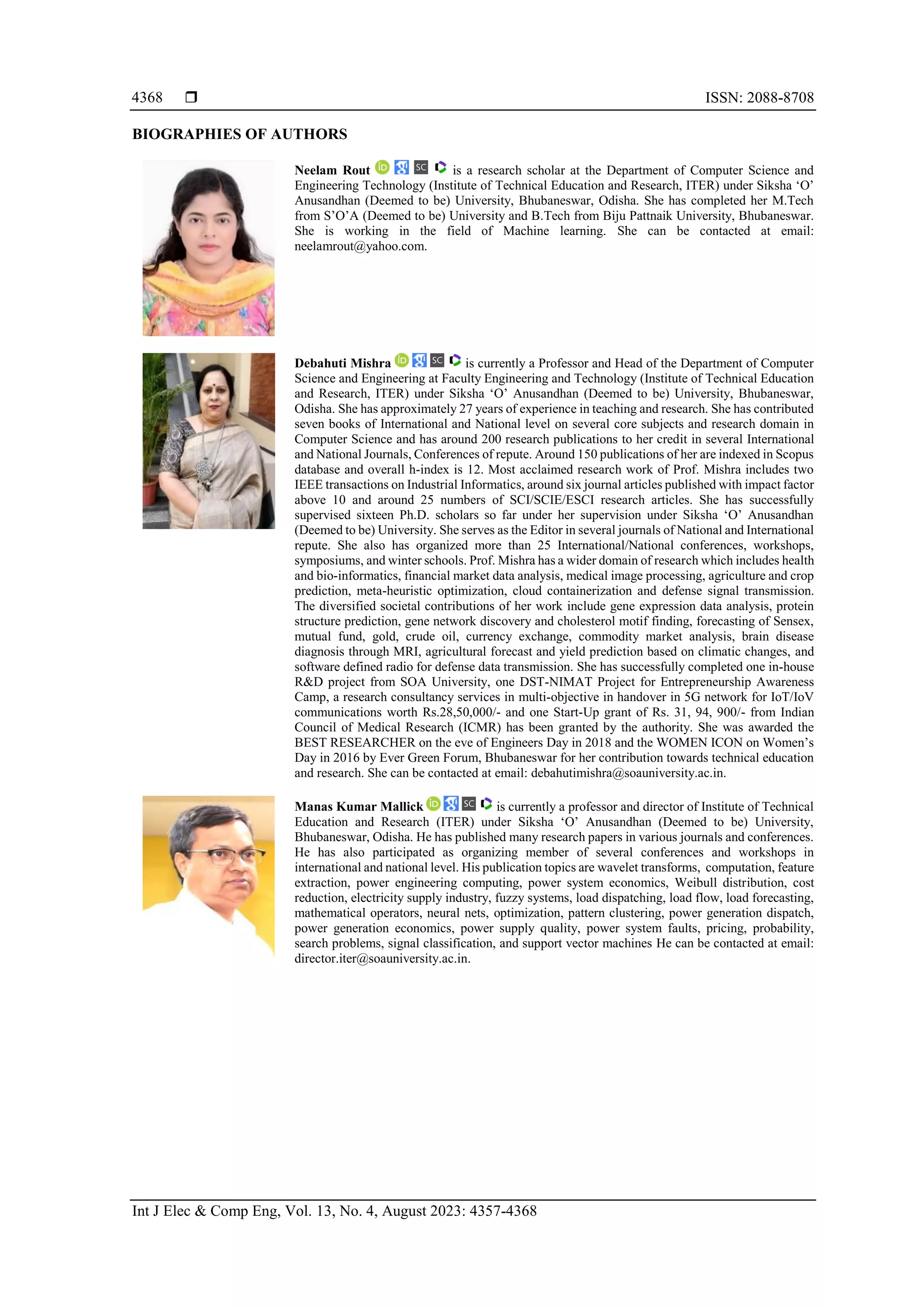  ISSN: 2088-8708
Int J Elec & Comp Eng, Vol. 13, No. 4, August 2023: 4357-4368
4368
BIOGRAPHIES OF AUTHORS
Neelam Rout is a research scholar at the Department of Computer Science and
Engineering Technology (Institute of Technical Education and Research, ITER) under Siksha ‘O’
Anusandhan (Deemed to be) University, Bhubaneswar, Odisha. She has completed her M.Tech
from S’O’A (Deemed to be) University and B.Tech from Biju Pattnaik University, Bhubaneswar.
She is working in the field of Machine learning. She can be contacted at email:
neelamrout@yahoo.com.
Debahuti Mishra is currently a Professor and Head of the Department of Computer
Science and Engineering at Faculty Engineering and Technology (Institute of Technical Education
and Research, ITER) under Siksha ‘O’ Anusandhan (Deemed to be) University, Bhubaneswar,
Odisha. She has approximately 27 years of experience in teaching and research. She has contributed
seven books of International and National level on several core subjects and research domain in
Computer Science and has around 200 research publications to her credit in several International
and National Journals, Conferences of repute. Around 150 publications of her are indexed in Scopus
database and overall h-index is 12. Most acclaimed research work of Prof. Mishra includes two
IEEE transactions on Industrial Informatics, around six journal articles published with impact factor
above 10 and around 25 numbers of SCI/SCIE/ESCI research articles. She has successfully
supervised sixteen Ph.D. scholars so far under her supervision under Siksha ‘O’ Anusandhan
(Deemed to be) University. She serves as the Editor in several journals of National and International
repute. She also has organized more than 25 International/National conferences, workshops,
symposiums, and winter schools. Prof. Mishra has a wider domain of research which includes health
and bio-informatics, financial market data analysis, medical image processing, agriculture and crop
prediction, meta-heuristic optimization, cloud containerization and defense signal transmission.
The diversified societal contributions of her work include gene expression data analysis, protein
structure prediction, gene network discovery and cholesterol motif finding, forecasting of Sensex,
mutual fund, gold, crude oil, currency exchange, commodity market analysis, brain disease
diagnosis through MRI, agricultural forecast and yield prediction based on climatic changes, and
software defined radio for defense data transmission. She has successfully completed one in-house
R&D project from SOA University, one DST-NIMAT Project for Entrepreneurship Awareness
Camp, a research consultancy services in multi-objective in handover in 5G network for IoT/IoV
communications worth Rs.28,50,000/- and one Start-Up grant of Rs. 31, 94, 900/- from Indian
Council of Medical Research (ICMR) has been granted by the authority. She was awarded the
BEST RESEARCHER on the eve of Engineers Day in 2018 and the WOMEN ICON on Women’s
Day in 2016 by Ever Green Forum, Bhubaneswar for her contribution towards technical education
and research. She can be contacted at email: debahutimishra@soauniversity.ac.in.
Manas Kumar Mallick is currently a professor and director of Institute of Technical
Education and Research (ITER) under Siksha ‘O’ Anusandhan (Deemed to be) University,
Bhubaneswar, Odisha. He has published many research papers in various journals and conferences.
He has also participated as organizing member of several conferences and workshops in
international and national level. His publication topics are wavelet transforms, computation, feature
extraction, power engineering computing, power system economics, Weibull distribution, cost
reduction, electricity supply industry, fuzzy systems, load dispatching, load flow, load forecasting,
mathematical operators, neural nets, optimization, pattern clustering, power generation dispatch,
power generation economics, power supply quality, power system faults, pricing, probability,
search problems, signal classification, and support vector machines He can be contacted at email:
director.iter@soauniversity.ac.in.
 