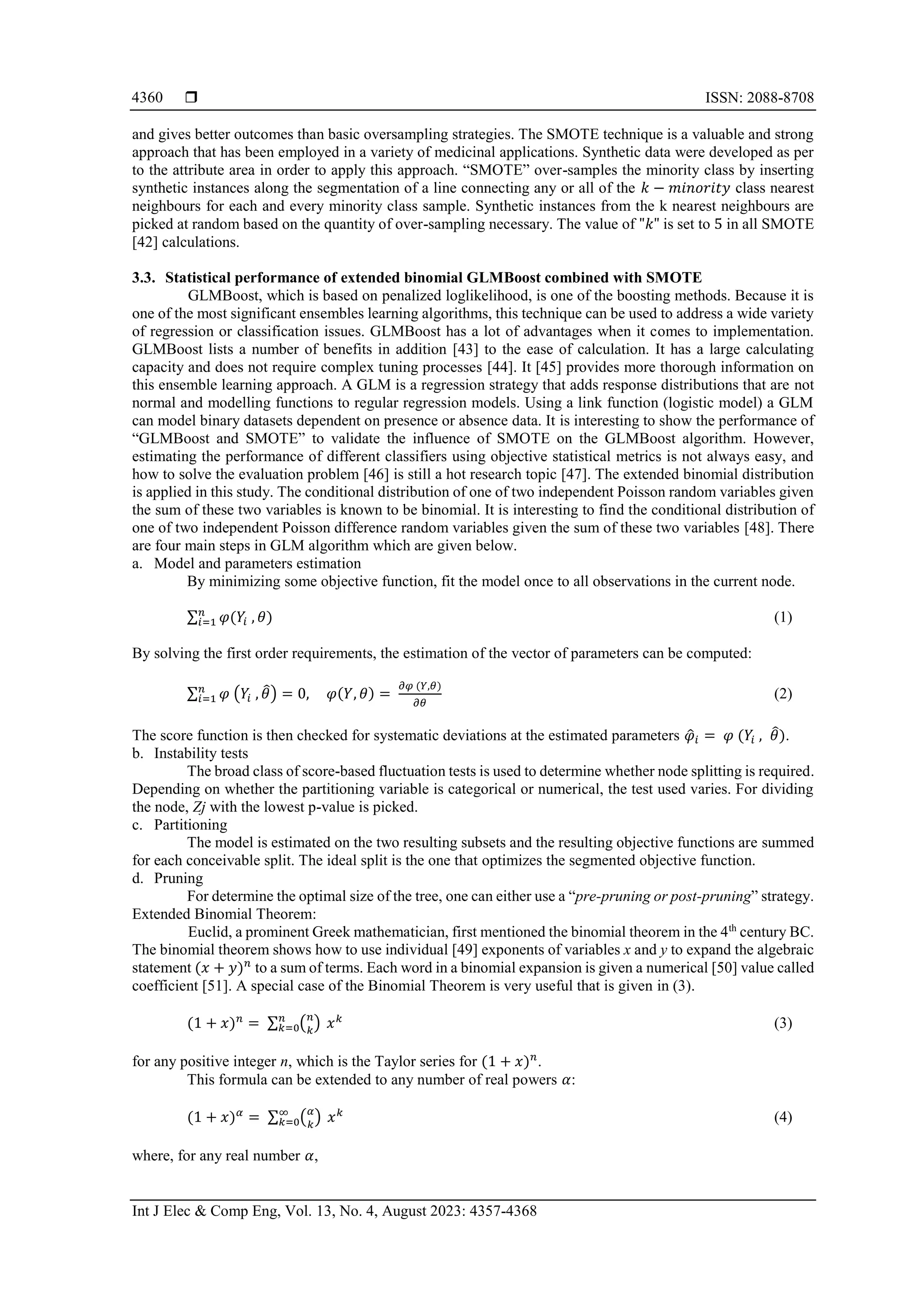  ISSN: 2088-8708
Int J Elec & Comp Eng, Vol. 13, No. 4, August 2023: 4357-4368
4360
and gives better outcomes than basic oversampling strategies. The SMOTE technique is a valuable and strong
approach that has been employed in a variety of medicinal applications. Synthetic data were developed as per
to the attribute area in order to apply this approach. “SMOTE” over-samples the minority class by inserting
synthetic instances along the segmentation of a line connecting any or all of the 𝑘 − 𝑚𝑖𝑛𝑜𝑟𝑖𝑡𝑦 class nearest
neighbours for each and every minority class sample. Synthetic instances from the k nearest neighbours are
picked at random based on the quantity of over-sampling necessary. The value of "𝑘" is set to 5 in all SMOTE
[42] calculations.
3.3. Statistical performance of extended binomial GLMBoost combined with SMOTE
GLMBoost, which is based on penalized loglikelihood, is one of the boosting methods. Because it is
one of the most significant ensembles learning algorithms, this technique can be used to address a wide variety
of regression or classification issues. GLMBoost has a lot of advantages when it comes to implementation.
GLMBoost lists a number of benefits in addition [43] to the ease of calculation. It has a large calculating
capacity and does not require complex tuning processes [44]. It [45] provides more thorough information on
this ensemble learning approach. A GLM is a regression strategy that adds response distributions that are not
normal and modelling functions to regular regression models. Using a link function (logistic model) a GLM
can model binary datasets dependent on presence or absence data. It is interesting to show the performance of
“GLMBoost and SMOTE” to validate the influence of SMOTE on the GLMBoost algorithm. However,
estimating the performance of different classifiers using objective statistical metrics is not always easy, and
how to solve the evaluation problem [46] is still a hot research topic [47]. The extended binomial distribution
is applied in this study. The conditional distribution of one of two independent Poisson random variables given
the sum of these two variables is known to be binomial. It is interesting to find the conditional distribution of
one of two independent Poisson difference random variables given the sum of these two variables [48]. There
are four main steps in GLM algorithm which are given below.
a. Model and parameters estimation
By minimizing some objective function, fit the model once to all observations in the current node.
∑ 𝜑(𝑌𝑖 , 𝜃)
𝑛
𝑖=1 (1)
By solving the first order requirements, the estimation of the vector of parameters can be computed:
∑ 𝜑 (𝑌𝑖 , 𝜃
̂) = 0, 𝜑(𝑌, 𝜃) =
𝜕𝜑 (𝑌,𝜃)
𝜕𝜃
𝑛
𝑖=1 (2)
The score function is then checked for systematic deviations at the estimated parameters 𝜑
̂𝑖 = 𝜑 (𝑌𝑖 , 𝜃
̂).
b. Instability tests
The broad class of score-based fluctuation tests is used to determine whether node splitting is required.
Depending on whether the partitioning variable is categorical or numerical, the test used varies. For dividing
the node, Zj with the lowest p-value is picked.
c. Partitioning
The model is estimated on the two resulting subsets and the resulting objective functions are summed
for each conceivable split. The ideal split is the one that optimizes the segmented objective function.
d. Pruning
For determine the optimal size of the tree, one can either use a “pre-pruning or post-pruning” strategy.
Extended Binomial Theorem:
Euclid, a prominent Greek mathematician, first mentioned the binomial theorem in the 4th
century BC.
The binomial theorem shows how to use individual [49] exponents of variables x and y to expand the algebraic
statement (𝑥 + 𝑦)𝑛
to a sum of terms. Each word in a binomial expansion is given a numerical [50] value called
coefficient [51]. A special case of the Binomial Theorem is very useful that is given in (3).
(1 + 𝑥)𝑛
= ∑ (𝑛
𝑘
)
𝑛
𝑘=0 𝑥𝑘
(3)
for any positive integer n, which is the Taylor series for (1 + 𝑥)𝑛
.
This formula can be extended to any number of real powers 𝛼:
(1 + 𝑥)𝛼
= ∑ (𝛼
𝑘
)
∞
𝑘=0 𝑥𝑘
(4)
where, for any real number 𝛼,
 