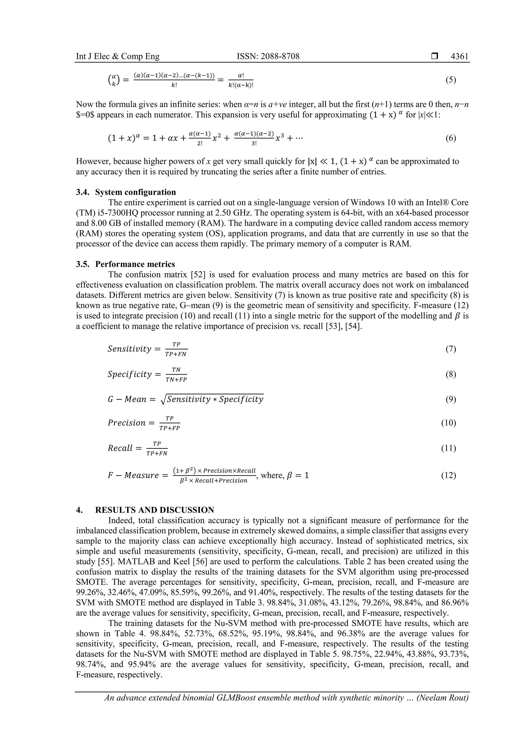Int J Elec & Comp Eng ISSN: 2088-8708 
An advance extended binomial GLMBoost ensemble method with synthetic minority … (Neelam Rout)
4361
(𝛼
𝑘
) =
(𝛼)(𝛼−1)(𝛼−2)…(𝛼−(𝑘−1))
𝑘!
=
𝛼!
𝑘!(α−k)!
(5)
Now the formula gives an infinite series: when α=n is a+ve integer, all but the first (n+1) terms are 0 then, n−n
$=0$ appears in each numerator. This expansion is very useful for approximating (1 + x) 𝛼
for |x|≪1:
(1 + 𝑥)𝛼
= 1 + 𝛼𝑥 +
𝛼(𝛼−1)
2!
𝑥2
+
𝛼(𝛼−1)(𝛼−2)
3!
𝑥3
+ ⋯ (6)
However, because higher powers of x get very small quickly for |x| ≪ 1, (1 + x) 𝛼
can be approximated to
any accuracy then it is required by truncating the series after a finite number of entries.
3.4. System configuration
The entire experiment is carried out on a single-language version of Windows 10 with an Intel® Core
(TM) i5-7300HQ processor running at 2.50 GHz. The operating system is 64-bit, with an x64-based processor
and 8.00 GB of installed memory (RAM). The hardware in a computing device called random access memory
(RAM) stores the operating system (OS), application programs, and data that are currently in use so that the
processor of the device can access them rapidly. The primary memory of a computer is RAM.
3.5. Performance metrics
The confusion matrix [52] is used for evaluation process and many metrics are based on this for
effectiveness evaluation on classification problem. The matrix overall accuracy does not work on imbalanced
datasets. Different metrics are given below. Sensitivity (7) is known as true positive rate and specificity (8) is
known as true negative rate, G–mean (9) is the geometric mean of sensitivity and specificity. F-measure (12)
is used to integrate precision (10) and recall (11) into a single metric for the support of the modelling and 𝛽 is
a coefficient to manage the relative importance of precision vs. recall [53], [54].
𝑆𝑒𝑛𝑠𝑖𝑡𝑖𝑣𝑖𝑡𝑦 =
𝑇𝑃
𝑇𝑃+𝐹𝑁
(7)
𝑆𝑝𝑒𝑐𝑖𝑓𝑖𝑐𝑖𝑡𝑦 =
𝑇𝑁
𝑇𝑁+𝐹𝑃
(8)
𝐺 − 𝑀𝑒𝑎𝑛 = √𝑆𝑒𝑛𝑠𝑖𝑡𝑖𝑣𝑖𝑡𝑦 ∗ 𝑆𝑝𝑒𝑐𝑖𝑓𝑖𝑐𝑖𝑡𝑦 (9)
𝑃𝑟𝑒𝑐𝑖𝑠𝑖𝑜𝑛 =
𝑇𝑃
𝑇𝑃+𝐹𝑃
(10)
𝑅𝑒𝑐𝑎𝑙𝑙 =
𝑇𝑃
𝑇𝑃+𝐹𝑁
(11)
𝐹 − 𝑀𝑒𝑎𝑠𝑢𝑟𝑒 =
(1+ 𝛽2) × 𝑃𝑟𝑒𝑐𝑖𝑠𝑖𝑜𝑛×𝑅𝑒𝑐𝑎𝑙𝑙
𝛽2 × 𝑅𝑒𝑐𝑎𝑙𝑙+𝑃𝑟𝑒𝑐𝑖𝑠𝑖𝑜𝑛
, where, 𝛽 = 1 (12)
4. RESULTS AND DISCUSSION
Indeed, total classification accuracy is typically not a significant measure of performance for the
imbalanced classification problem, because in extremely skewed domains, a simple classifier that assigns every
sample to the majority class can achieve exceptionally high accuracy. Instead of sophisticated metrics, six
simple and useful measurements (sensitivity, specificity, G-mean, recall, and precision) are utilized in this
study [55]. MATLAB and Keel [56] are used to perform the calculations. Table 2 has been created using the
confusion matrix to display the results of the training datasets for the SVM algorithm using pre-processed
SMOTE. The average percentages for sensitivity, specificity, G-mean, precision, recall, and F-measure are
99.26%, 32.46%, 47.09%, 85.59%, 99.26%, and 91.40%, respectively. The results of the testing datasets for the
SVM with SMOTE method are displayed in Table 3. 98.84%, 31.08%, 43.12%, 79.26%, 98.84%, and 86.96%
are the average values for sensitivity, specificity, G-mean, precision, recall, and F-measure, respectively.
The training datasets for the Nu-SVM method with pre-processed SMOTE have results, which are
shown in Table 4. 98.84%, 52.73%, 68.52%, 95.19%, 98.84%, and 96.38% are the average values for
sensitivity, specificity, G-mean, precision, recall, and F-measure, respectively. The results of the testing
datasets for the Nu-SVM with SMOTE method are displayed in Table 5. 98.75%, 22.94%, 43.88%, 93.73%,
98.74%, and 95.94% are the average values for sensitivity, specificity, G-mean, precision, recall, and
F-measure, respectively.
 
