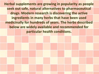 Herbal supplements are growing in popularity as people
 seek out safe, natural alternatives to pharmaceutical
   drugs. Modern research is discovering the active
    ingredients in many herbs that have been used
medicinally for hundreds of years. The herbs described
   below are widely available and recommended for
             particular health conditions.
 