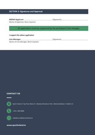 Sport Ireland | Top Floor Block A | Westend Business Park | Blanchardstown | Dublin 15
+353 1 860 8800
sdelekovcan@sportireland.ie
www.sportireland.ie
CONTACT US
SECTION 3: Signatures and Approval
All applications must be supported by the participant’s line manager.
ARENA Applicant
(Name of Applicant, Block Capitals)
(Signature)
I support the above application
Line Manager
(Name of Line Manager, Block Capitals)
(Signature)
 