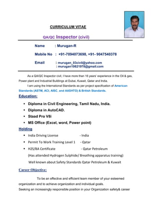 CURRICULUM VITAE
QA/QC Inspector (civil)
Name : Murugan-R
Mobile No : +91-7094073698, +91- 9047540378
Email : murugan_03civil@yahoo.com
: murugan19821978@gmail.com
As a QA/QC Inspector civil, I have more than 16 years’ experience in the Oil & gas,
Power plant and Industrial Buildings at Dubai, Kuwait, Qatar and India.
I am using the International Standards as per project specification of American
Standards (ASTM, ACI, AISC, and AASHTO) & British Standards.
Education:
 Diploma in Civil Engineering, Tamil Nadu, India.
 Diploma in AutoCAD.
 Staad Pro V8i
 MS Office (Excel, word, Power point)
Holding
 India Driving License - India
 Permit To Work Training Level 1 - Qatar
 H2S/BA Certificate - Qatar Petroleum
(Has attended Hydrogen Sulphide/ Breathing apparatus training)
Well known about Safety Standards Qatar Petroleum & Kuwait
Career Objective:
To be an effective and efficient team member of your esteemed
organization and to achieve organization and individual goals.
Seeking an increasingly responsible position in your Organization safety& career
 