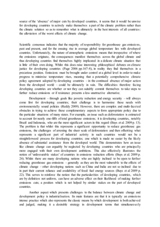 source of the ‘absence’ of major cuts by developed countries, it seems that it would be unwise
for developing countries to actively make themselves a part of the climate problem rather than
the climate solution so as to remember what is ultimately in the best interests of all countries:
the alleviation of the worst effects of climate change.
Scientific consensus indicates that the majority of responsibility for greenhouse gas emissions,
past and present, and for the ensuing rise in average global temperature lies with developed
countries. Unfortunately, the nature of atmospheric emissions means that irrespective of where
the emissions originate, the consequences manifest themselves across the global climate and
thus developing countries find themselves highly implicated in a delicate climate situation that
is little of their own doing. Whilst this does raise interesting philosophical debates on climate
justice for developing countries (Page 2006 pp.167-8), in reality they find themselves in a
precarious position. Emissions must be brought under control at a global level in order to make
progress to minimise temperature rises, meaning that a potentially comprehensive climate
policy agreement adopted by developing countries – in the continued absence of major action
from the developed world – could be ultimately in vain. The difficulties therefore facing
developing countries are whether or not they can suitably commit themselves to take steps to
further reduce emissions or if resistance presents a less unattractive alternative.
Development – through goals like poverty reduction and energy security – will always
come first for developing countries; their challenge is to harmonise these needs with
environmentally sound policies (Reddy 2009). However, there are complex and multi-faceted
obstacles in trying to achieve these complementary aspects to form appropriate policy due to
the particular situations of many states. For example, an issue such as deforestation is estimated
to account for nearly one-fifth of total greenhouse emissions; it is developing countries, notably
Brazil and Indonesia, who are the most significant actors in this regard (Buys et al. 2009 p. 13).
The problem is that whilst this represents a significant opportunity to reduce greenhouse gas
emissions, the challenges of arresting the sheer scale of deforestation and then offsetting what
represents a significant part of industrial activity in such countries would not be a
straightforward process for developing countries; one which is made no easier by the likely
absence of substantial assistance from the developed world. This demonstrates how an issue
like climate change can arguably be neglected by developing countries who are principally
more engaged with their own development ambitions. This also effectively illustrates the
notion of ‘unfavourable stakes’ of countries in emissions reduction efforts (Buys et al. 2009 p.
24). Whilst there are many developing nations who are highly inclined to be open to further
reducing greenhouse gas emissions – generally as they are the most vulnerable to the effects of
climate change – other developing nations such as China and India are not so inclined due to
in part their current reliance and availability of fossil fuel energy sources (Buys et al 2009 p.
22). This serves to reinforce the notion that the particularities of developing countries, which
are by definition not uniform, can have an adverse effect on their likelihood of making further
emissions cuts; a position which is not helped by similar stakes on the part of developed
countries.
Another aspect which presents challenges to the balance between climate change and
development policy is industrialisation. Its main features are that it is typically an emissions
intense practice which also represents the classic means by which development is both achieved
and judged, making it a desirable strategy in development terms that simultaneously
 