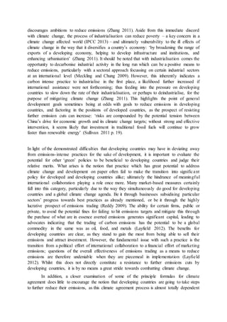 discourages ambitions to reduce emissions (Zhang 2011). Aside from this immediate discord
with climate change, the process of industrialisation can reduce poverty – a key concern in a
climate change affected world (IPCC 2013) – and ultimately vulnerability to the ill effects of
climate change in the way that it diversifies a country’s economy: ‘by broadening the range of
exports of a developing economy, helping to develop infrastructure and institutions, and
enhancing urbanisation’ (Zhang 2011). It should be noted that with industrialisation comes the
opportunity to decarbonise industrial activity in the long run which can be a positive means to
reduce emissions, particularly with a sectoral approach focussing on certain industrial sectors
at an international level (Meckling and Chung 2009). However, this inherently indicates a
carbon intense practice to industrialise in the first place, a likelihood further increased if
international assistance were not forthcoming; thus feeding into the pressure on developing
countries to slow down the rate of their industrialisation, or perhaps to deindustrialise, for the
purpose of mitigating climate change (Zhang 2011). This highlights the point of general
development goals sometimes being at odds with goals to reduce emissions in developing
countries, and factoring in the positions of developed countries, as the prospect of resisting
further emission cuts can increase: ‘risks are compounded by the potential tension between
China’s drive for economic growth and its climate change targets; without strong and effective
intervention, it seems likely that investment in traditional fossil fuels will continue to grow
faster than renewable energy’ (Sullivan 2011 p. 19).
In light of the demonstrated difficulties that developing countries may have in deviating away
from emissions-intense practices for the sake of development, it is important to evaluate the
potential for other ‘green’ policies to be beneficial to developing countries and judge their
relative merits. What arises is the notion that practice which has great potential to address
climate change and development on paper often fail to make the transition into significant
policy for developed and developing countries alike; ultimately the hindrance of meaningful
international collaboration playing a role once more. Many market-based measures certainly
fall into this category, particularly due to the way they simultaneously do good for developing
countries and a global climate change agenda. Be it through businesses subsidising particular
sectors’ progress towards best practices as already mentioned, or be it through the highly
lucrative prospect of emissions trading (Reddy 2009). The ability for certain firms, public or
private, to avoid the potential fines for failing to hit emissions targets and mitigate this through
the purchase of what are in essence averted emissions generates significant capital, leading to
advocates indicating that the trading of carbon emissions has the potential to be a global
commodity in the same was as oil, food, and metals (Layfield 2012). The benefits for
developing countries are clear, as they stand to gain the most from being able to sell their
emissions and attract investment. However, the fundamental issue with such a practice is the
transition from a political effort of international collaboration to a financial effort of marketing
emissions; questions of the overall effectiveness of emissions trading as a means to reduce
emissions are therefore undeniable when they are piecemeal in implementation (Layfield
2012). Whilst this does not directly constitute a resistance to further emissions cuts by
developing countries, it is by no means a great stride towards combatting climate change.
In addition, a closer examination of some of the principle formulas for climate
agreement does little to encourage the notion that developing countries are going to take steps
to further reduce their emissions, as this climate agreement process is almost totally dependent
 