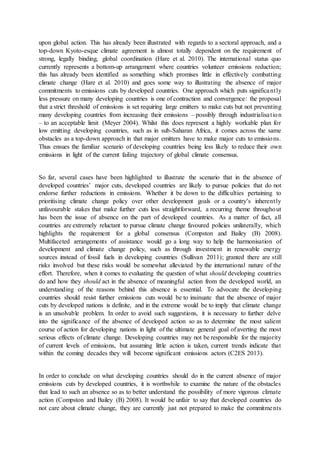 upon global action. This has already been illustrated with regards to a sectoral approach, and a
top-down Kyoto-esque climate agreement is almost totally dependent on the requirement of
strong, legally binding, global coordination (Hare et al. 2010). The international status quo
currently represents a bottom-up arrangement where countries volunteer emissions reduction;
this has already been identified as something which promises little in effectively combatting
climate change (Hare et al. 2010) and goes some way to illustrating the absence of major
commitments to emissions cuts by developed countries. One approach which puts significantly
less pressure on many developing countries is one of contraction and convergence: the proposal
that a strict threshold of emissions is set requiring large emitters to make cuts but not preventing
many developing countries from increasing their emissions – possibly through industrialisation
– to an acceptable limit (Meyer 2004). Whilst this does represent a highly workable plan for
low emitting developing countries, such as in sub-Saharan Africa, it comes across the same
obstacles as a top-down approach in that major emitters have to make major cuts to emissions.
Thus ensues the familiar scenario of developing countries being less likely to reduce their own
emissions in light of the current failing trajectory of global climate consensus.
So far, several cases have been highlighted to illustrate the scenario that in the absence of
developed countries’ major cuts, developed countries are likely to pursue policies that do not
endorse further reductions in emissions. Whether it be down to the difficulties pertaining to
prioritising climate change policy over other development goals or a country’s inherently
unfavourable stakes that make further cuts less straightforward, a recurring theme throughout
has been the issue of absence on the part of developed countries. As a matter of fact, all
countries are extremely reluctant to pursue climate change favoured policies unilaterally, which
highlights the requirement for a global consensus (Compston and Bailey (B) 2008).
Multifaceted arrangements of assistance would go a long way to help the harmonisation of
development and climate change policy, such as through investment in renewable energy
sources instead of fossil fuels in developing countries (Sullivan 2011); granted there are still
risks involved but these risks would be somewhat alleviated by the international nature of the
effort. Therefore, when it comes to evaluating the question of what should developing countries
do and how they should act in the absence of meaningful action from the developed world, an
understanding of the reasons behind this absence is essential. To advocate the developing
countries should resist further emissions cuts would be to insinuate that the absence of major
cuts by developed nations is definite, and in the extreme would be to imply that climate change
is an unsolvable problem. In order to avoid such suggestions, it is necessary to further delve
into the significance of the absence of developed action so as to determine the most salient
course of action for developing nations in light of the ultimate general goal of averting the most
serious effects of climate change. Developing countries may not be responsible for the majority
of current levels of emissions, but assuming little action is taken, current trends indicate that
within the coming decades they will become significant emissions actors (C2ES 2013).
In order to conclude on what developing countries should do in the current absence of major
emissions cuts by developed countries, it is worthwhile to examine the nature of the obstacles
that lead to such an absence so as to better understand the possibility of more vigorous climate
action (Compston and Bailey (B) 2008). It would be unfair to say that developed countries do
not care about climate change, they are currently just not prepared to make the commitments
 